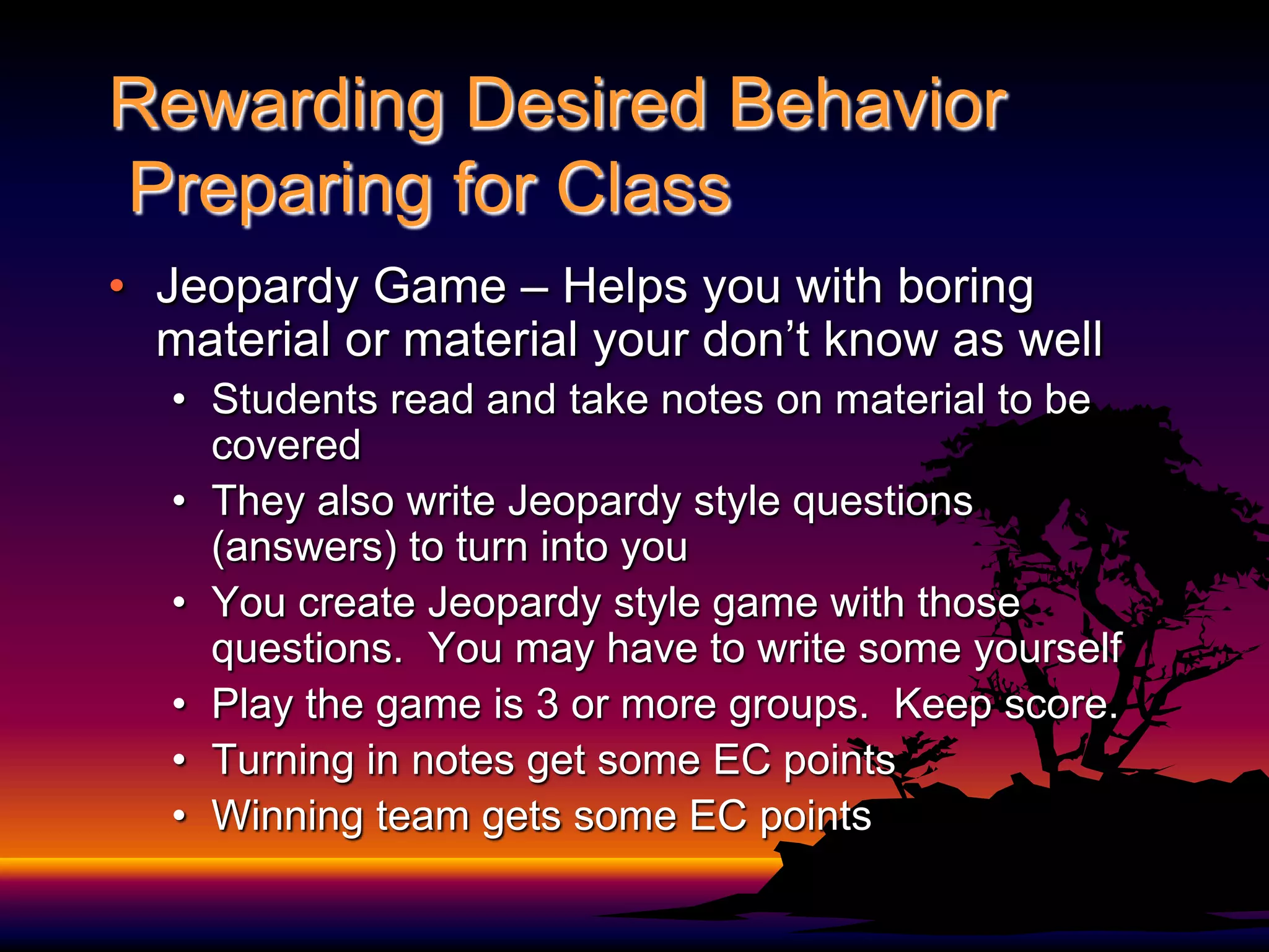 Rewarding Desired Behavior Preparing for Class Jeopardy Game – Helps you with boring material or material your don’t know as wellStudents read and take notes on material to be coveredThey also write Jeopardy style questions (answers) to turn into youYou create Jeopardy style game with those questions.  You may have to write some yourselfPlay the game is 3 or more groups.  Keep score.Turning in notes get some EC pointsWinning team gets some EC points 