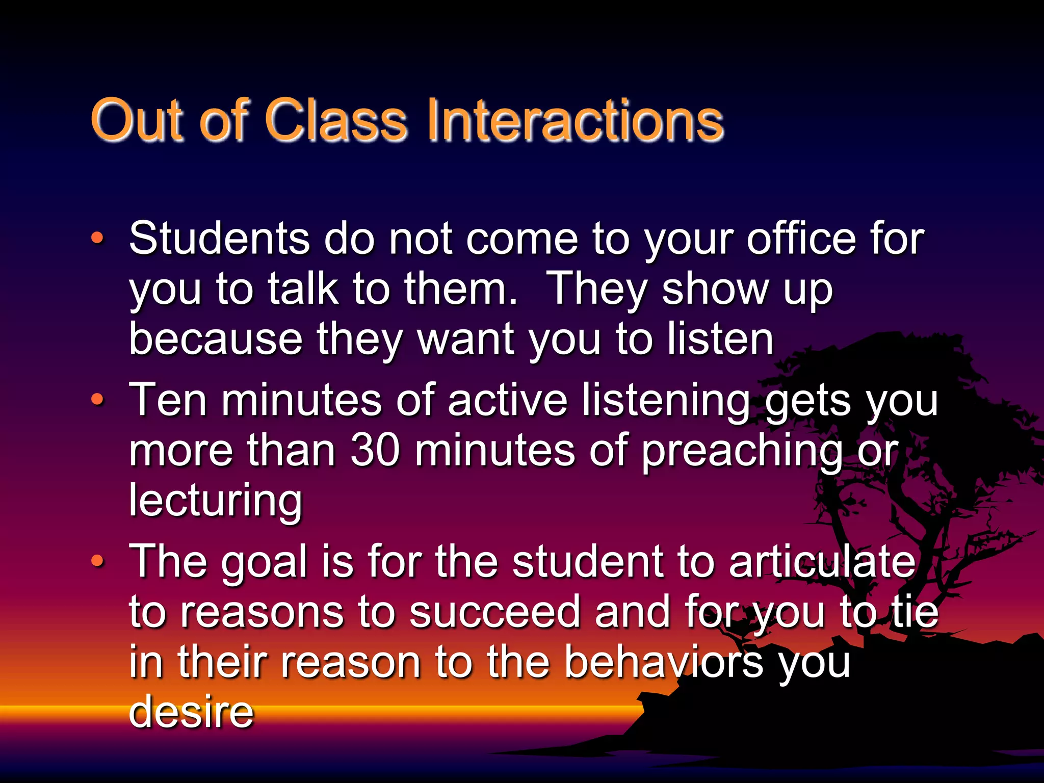 Out of Class InteractionsStudents do not come to your office for you to talk to them.  They show up because they want you to listenTen minutes of active listening gets you more than 30 minutes of preaching or lecturingThe goal is for the student to articulate to reasons to succeed and for you to tie in their reason to the behaviors you desire