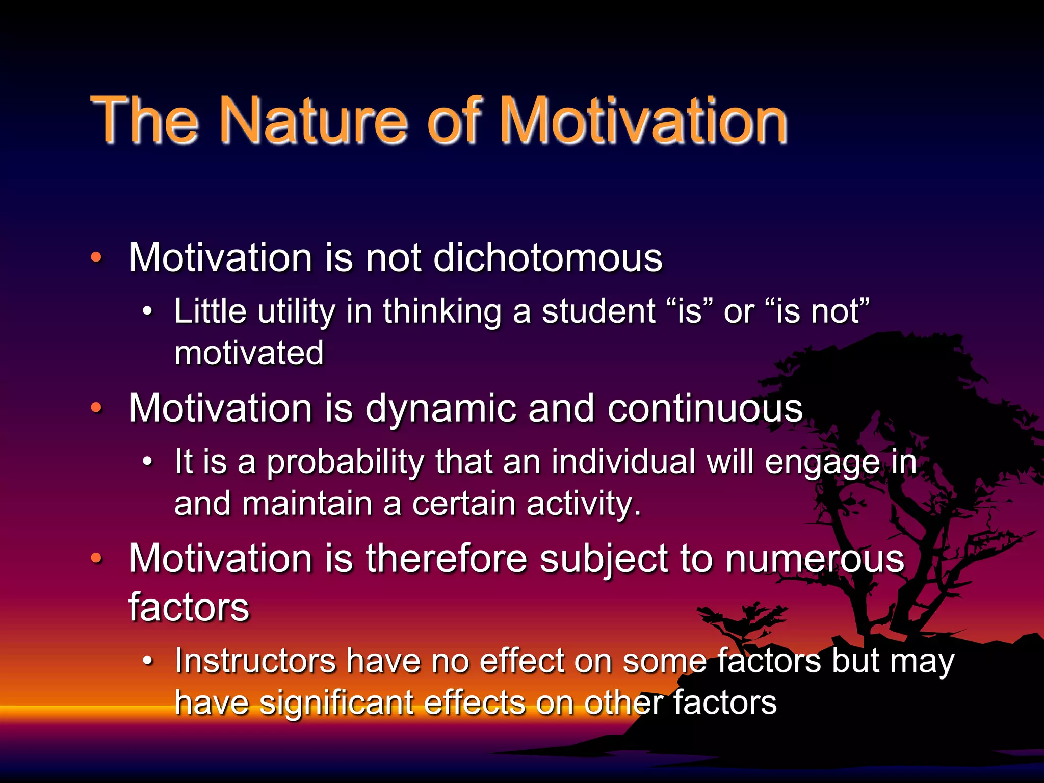 The Nature of MotivationMotivation is not dichotomousLittle utility in thinking a student “is” or “is not” motivatedMotivation is dynamic and continuousIt is a probability that an individual will engage in and maintain a certain activity.Motivation is therefore subject to numerous factors Instructors have no effect on some factors but may have significant effects on other factors