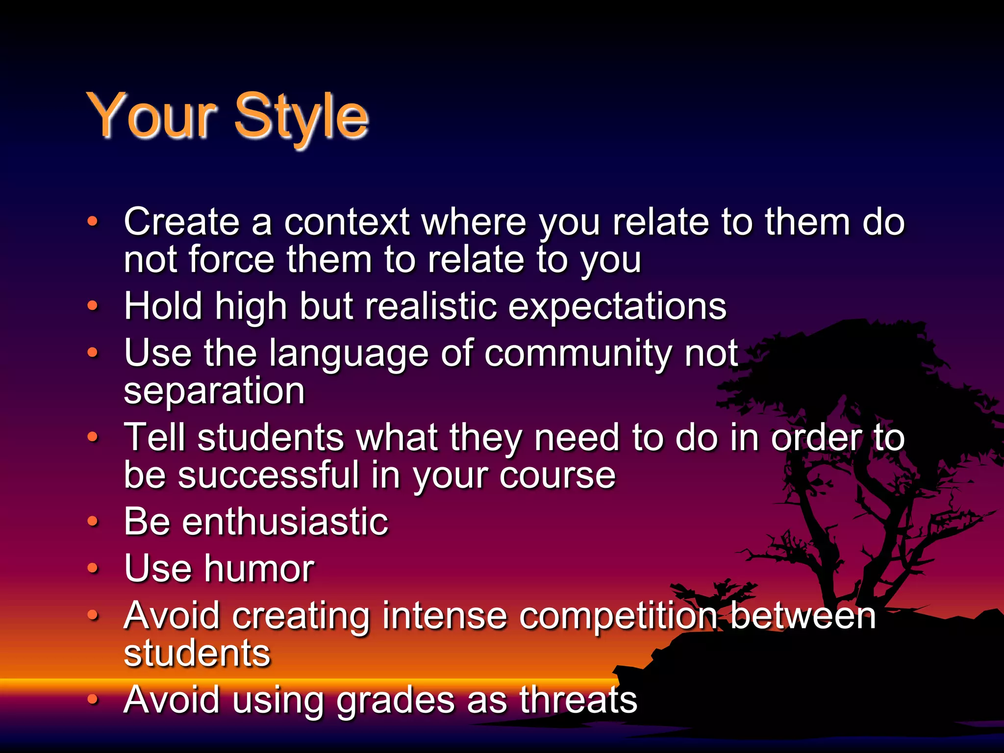 Your Style Create a context where you relate to them do not force them to relate to youHold high but realistic expectationsUse the language of community not separationTell students what they need to do in order to be successful in your courseBe enthusiasticUse humorAvoid creating intense competition between studentsAvoid using grades as threats