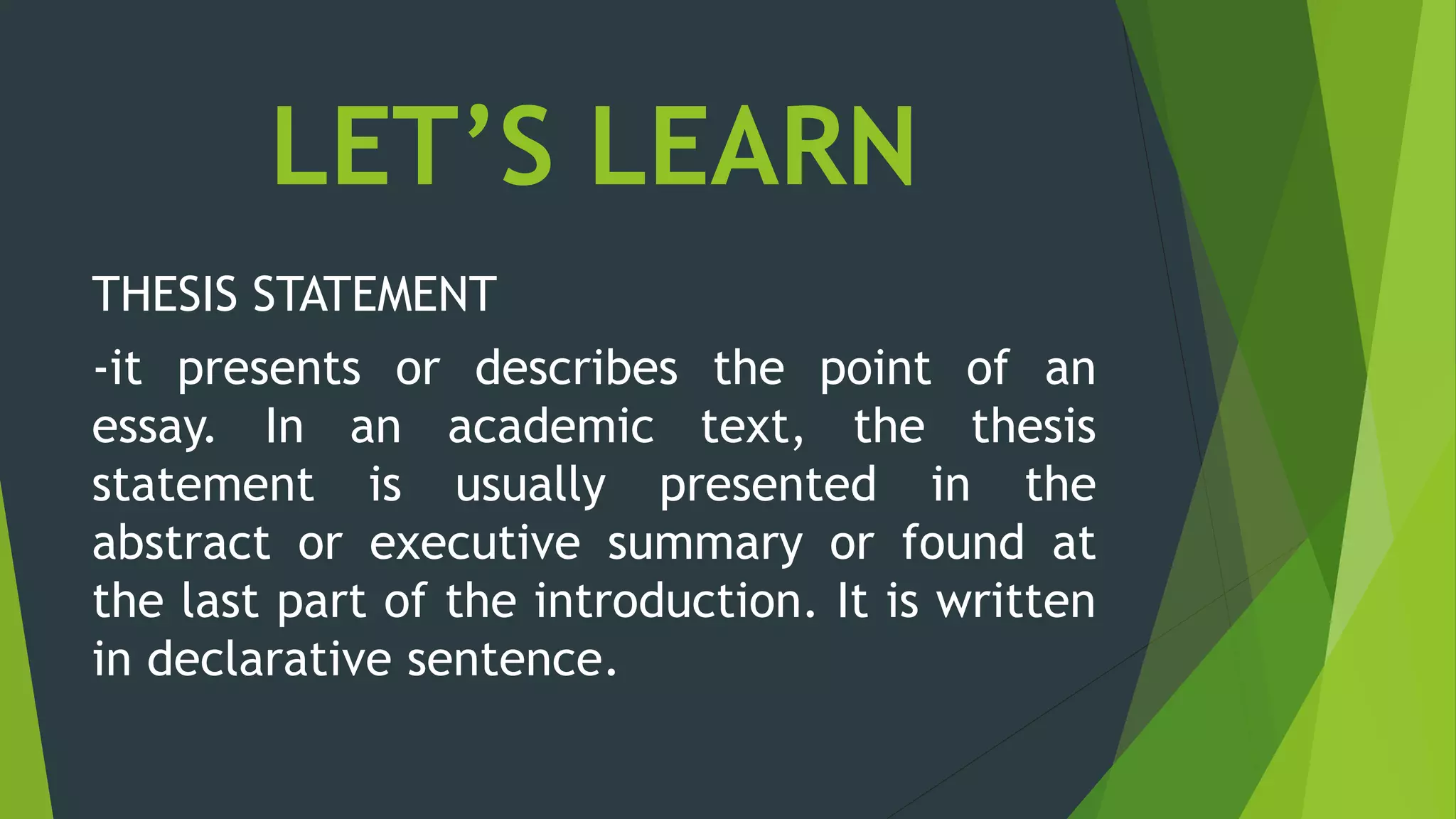 LET’S LEARN
THESIS STATEMENT
-it presents or describes the point of an
essay. In an academic text, the thesis
statement is usually presented in the
abstract or executive summary or found at
the last part of the introduction. It is written
in declarative sentence.
 