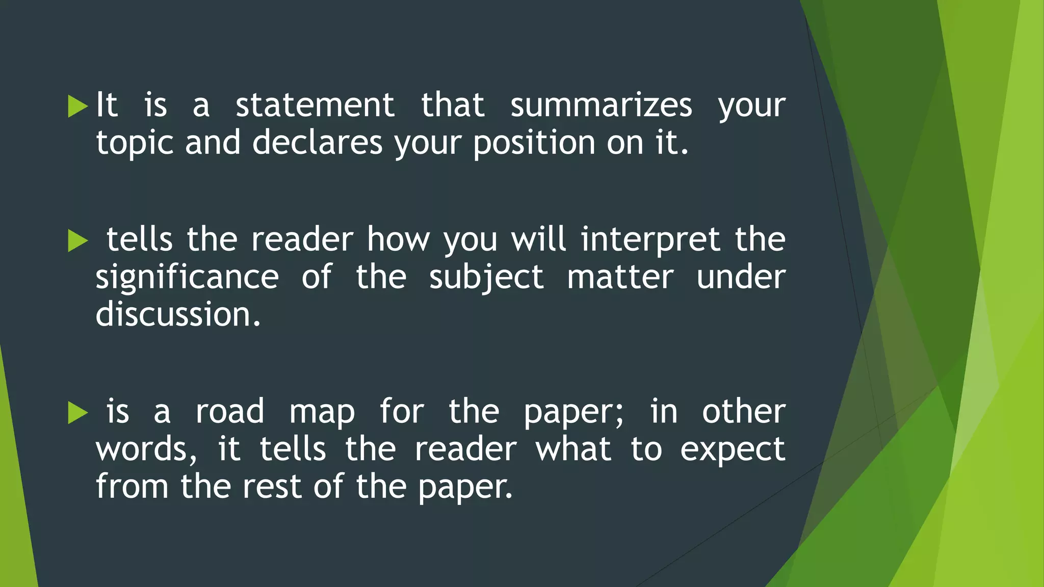  It is a statement that summarizes your
topic and declares your position on it.
 tells the reader how you will interpret the
significance of the subject matter under
discussion.
 is a road map for the paper; in other
words, it tells the reader what to expect
from the rest of the paper.
 