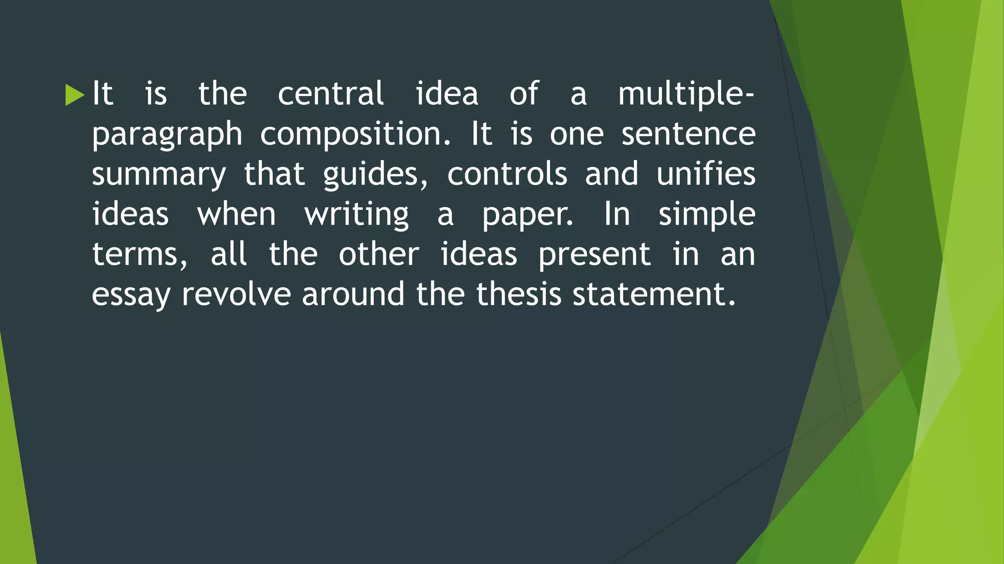  It is the central idea of a multiple-
paragraph composition. It is one sentence
summary that guides, controls and unifies
ideas when writing a paper. In simple
terms, all the other ideas present in an
essay revolve around the thesis statement.
 