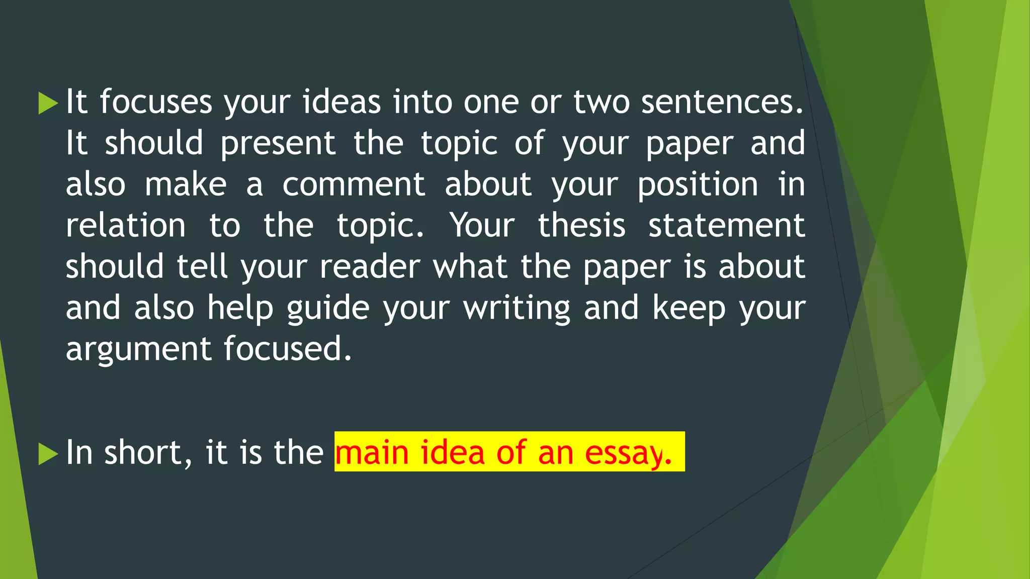  It focuses your ideas into one or two sentences.
It should present the topic of your paper and
also make a comment about your position in
relation to the topic. Your thesis statement
should tell your reader what the paper is about
and also help guide your writing and keep your
argument focused.
 In short, it is the main idea of an essay.
 