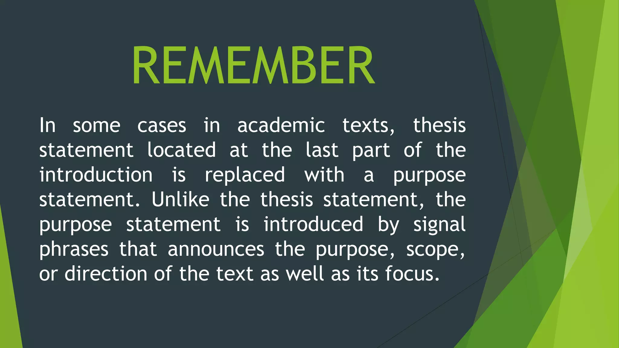 REMEMBER
In some cases in academic texts, thesis
statement located at the last part of the
introduction is replaced with a purpose
statement. Unlike the thesis statement, the
purpose statement is introduced by signal
phrases that announces the purpose, scope,
or direction of the text as well as its focus.
 