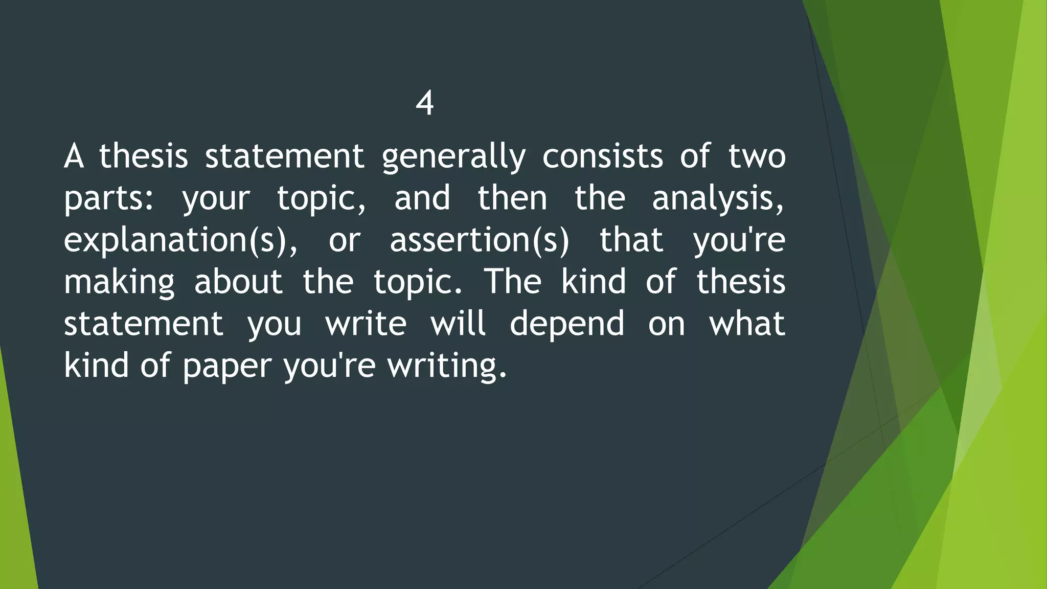 4
A thesis statement generally consists of two
parts: your topic, and then the analysis,
explanation(s), or assertion(s) that you're
making about the topic. The kind of thesis
statement you write will depend on what
kind of paper you're writing.
 