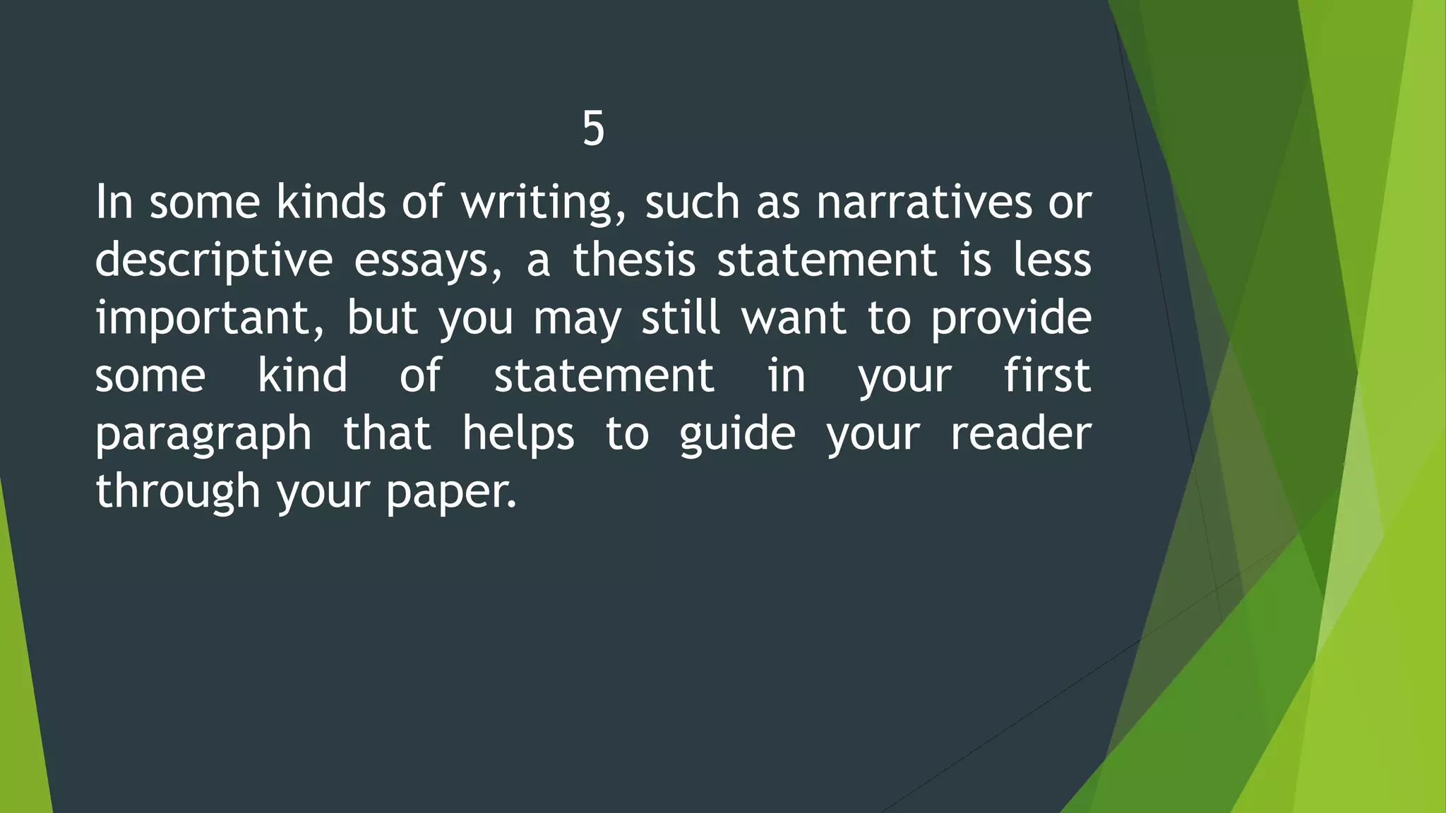 5
In some kinds of writing, such as narratives or
descriptive essays, a thesis statement is less
important, but you may still want to provide
some kind of statement in your first
paragraph that helps to guide your reader
through your paper.
 