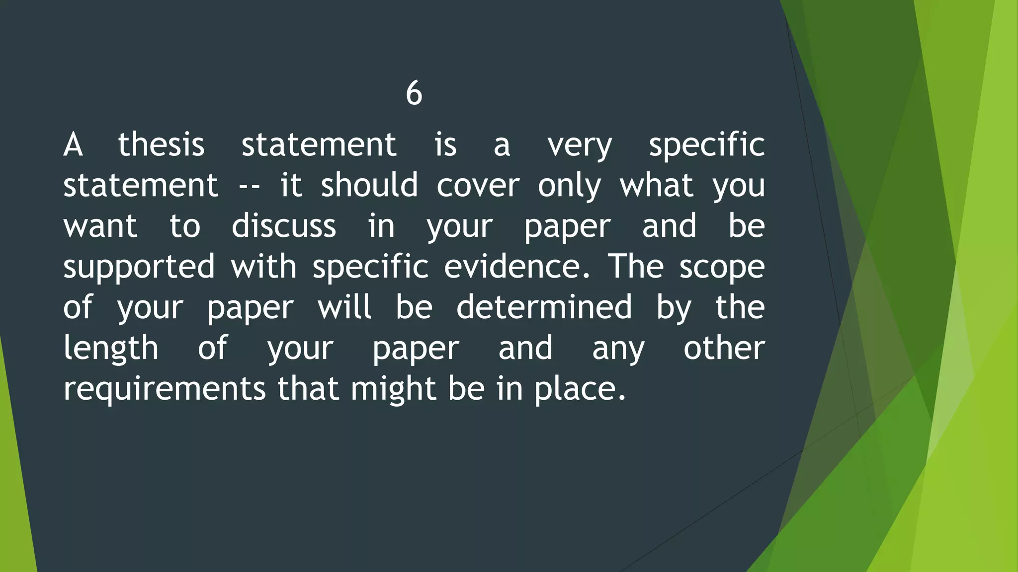 6
A thesis statement is a very specific
statement -- it should cover only what you
want to discuss in your paper and be
supported with specific evidence. The scope
of your paper will be determined by the
length of your paper and any other
requirements that might be in place.
 