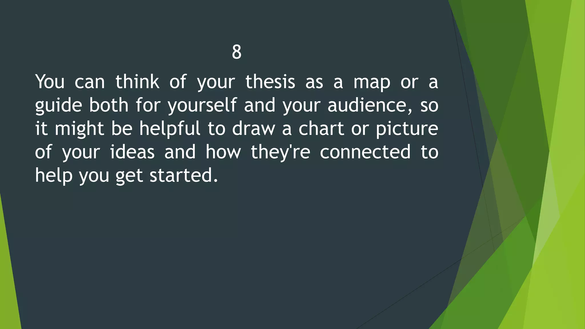 8
You can think of your thesis as a map or a
guide both for yourself and your audience, so
it might be helpful to draw a chart or picture
of your ideas and how they're connected to
help you get started.
 