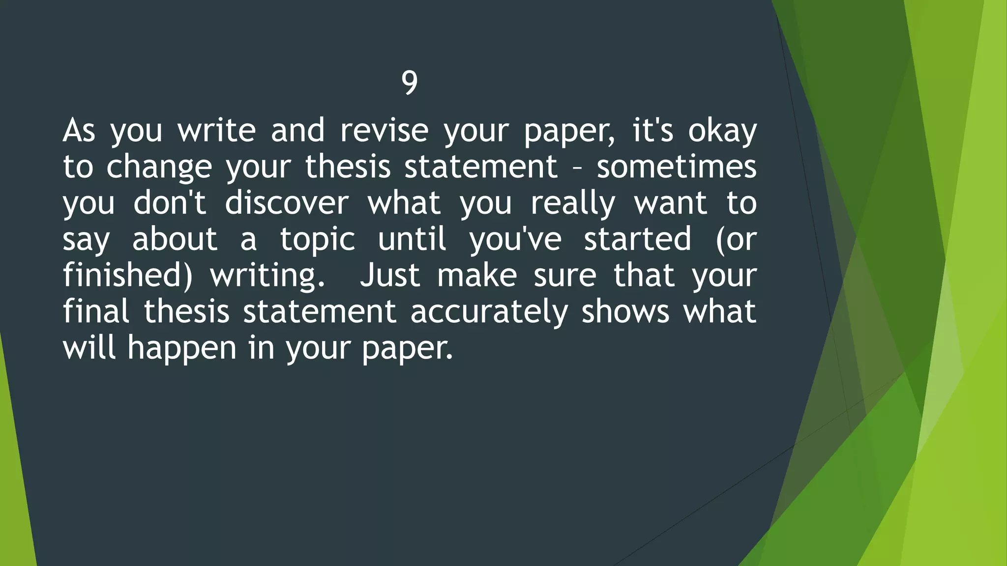 9
As you write and revise your paper, it's okay
to change your thesis statement – sometimes
you don't discover what you really want to
say about a topic until you've started (or
finished) writing. Just make sure that your
final thesis statement accurately shows what
will happen in your paper.
 