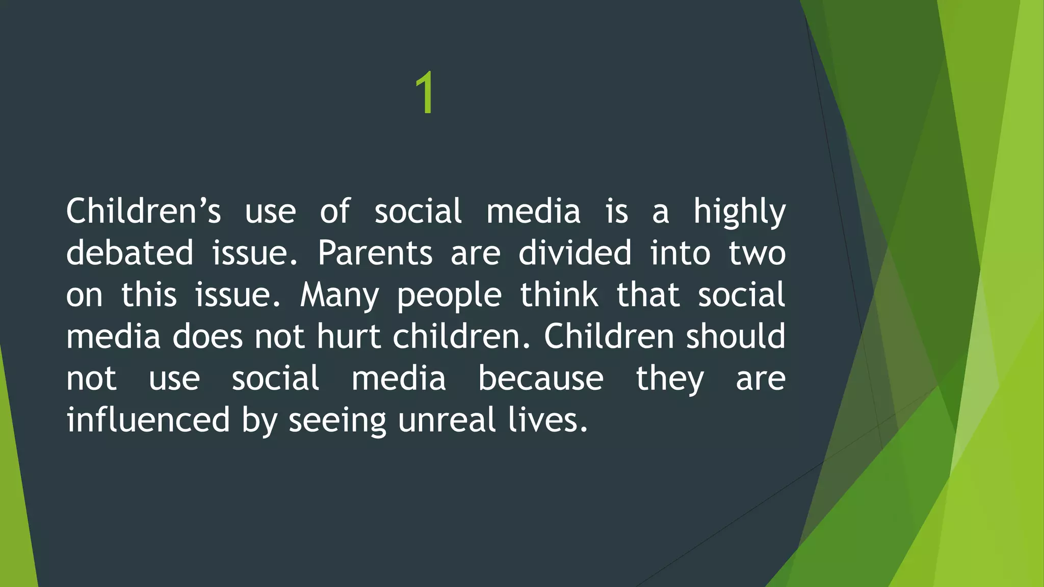 1
Children’s use of social media is a highly
debated issue. Parents are divided into two
on this issue. Many people think that social
media does not hurt children. Children should
not use social media because they are
influenced by seeing unreal lives.
 