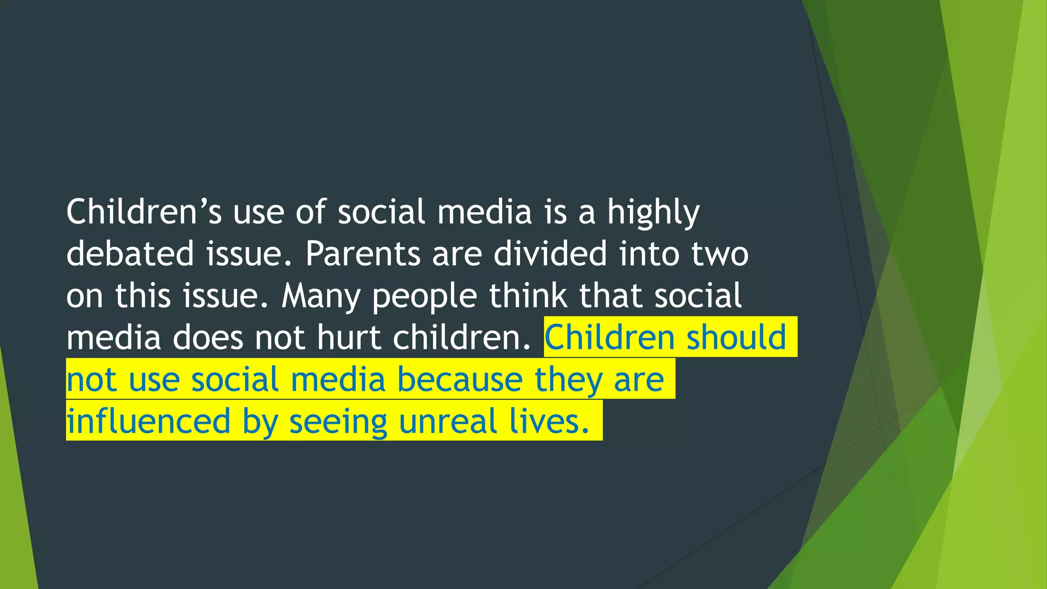 Children’s use of social media is a highly
debated issue. Parents are divided into two
on this issue. Many people think that social
media does not hurt children. Children should
not use social media because they are
influenced by seeing unreal lives.
 