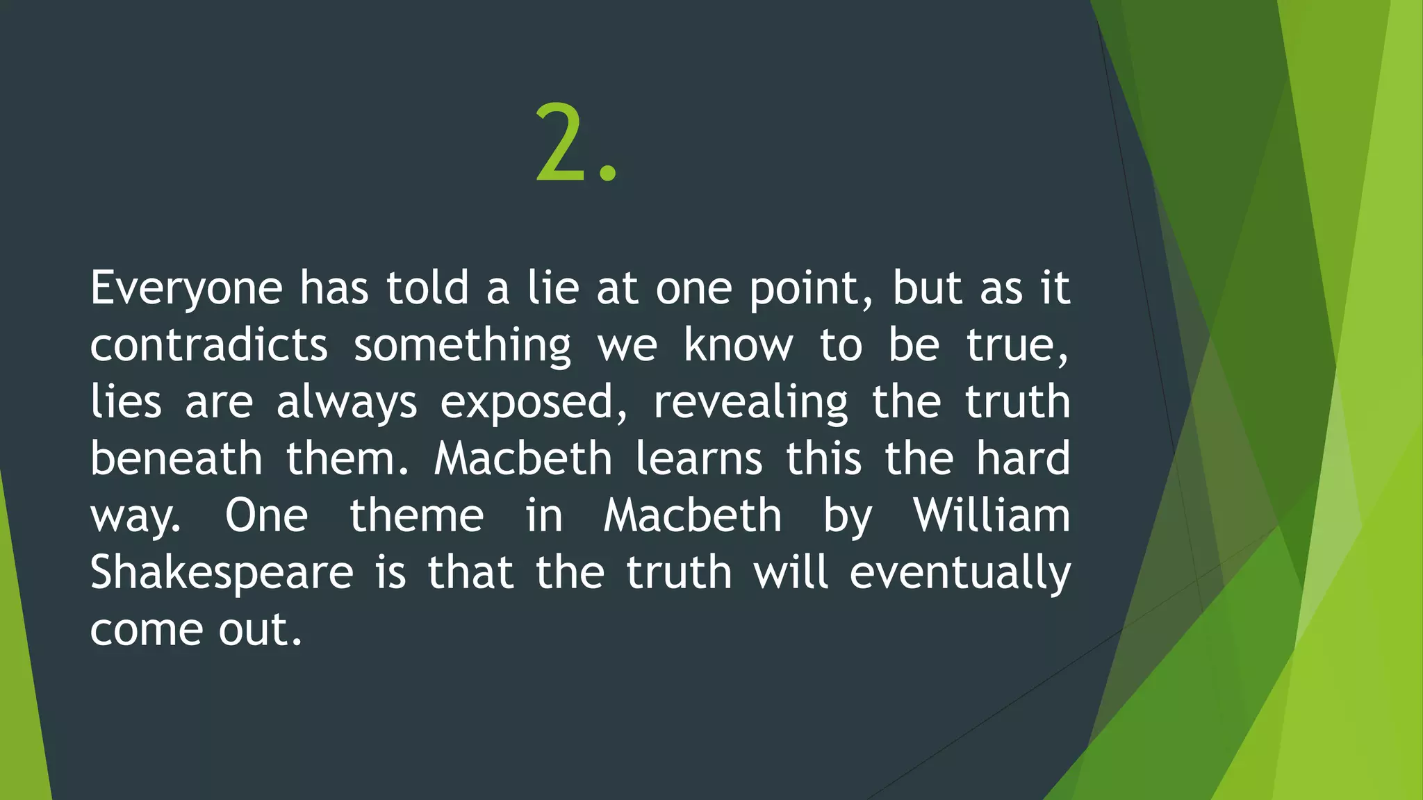 2.
Everyone has told a lie at one point, but as it
contradicts something we know to be true,
lies are always exposed, revealing the truth
beneath them. Macbeth learns this the hard
way. One theme in Macbeth by William
Shakespeare is that the truth will eventually
come out.
 