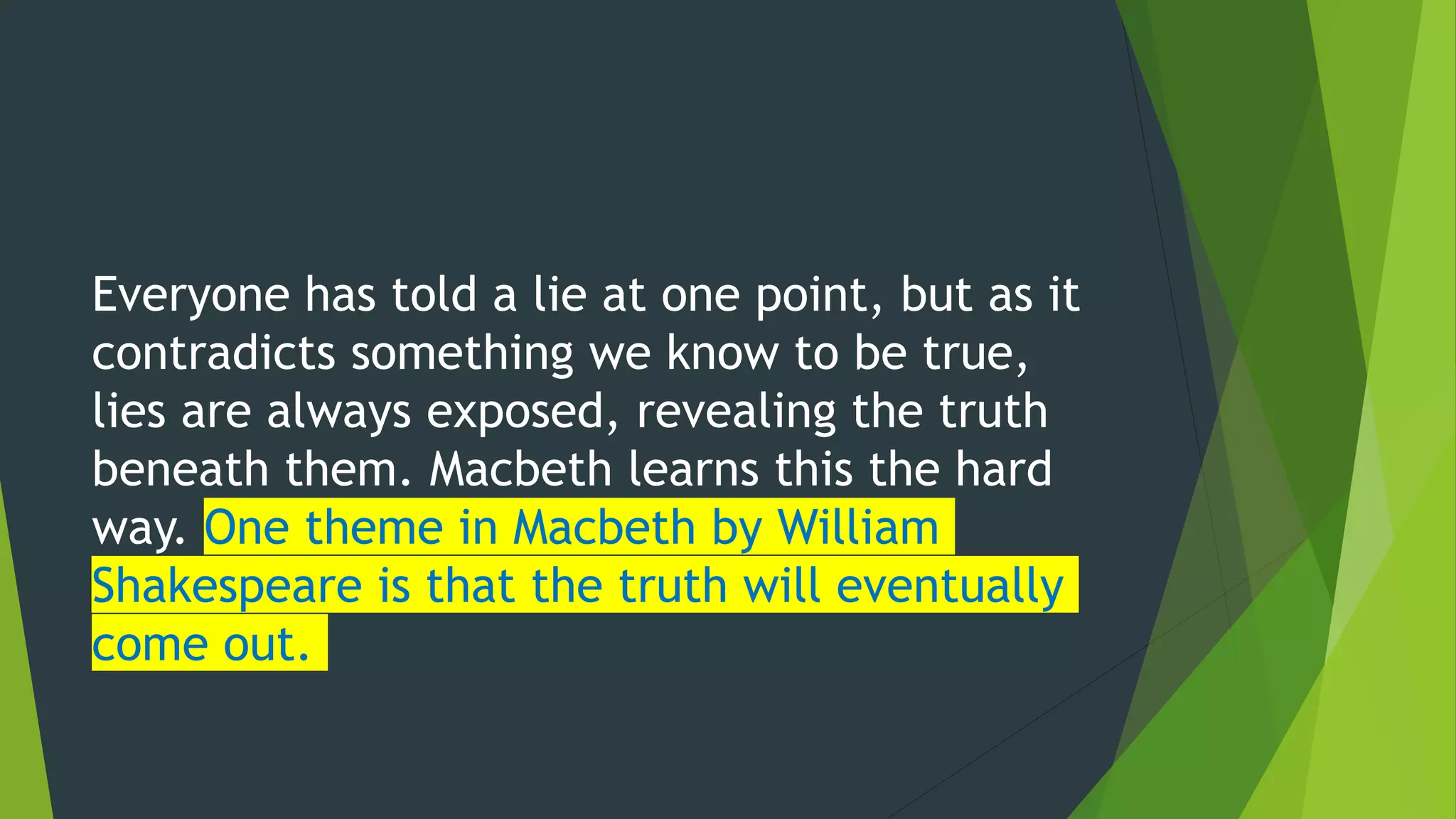 Everyone has told a lie at one point, but as it
contradicts something we know to be true,
lies are always exposed, revealing the truth
beneath them. Macbeth learns this the hard
way. One theme in Macbeth by William
Shakespeare is that the truth will eventually
come out.
 