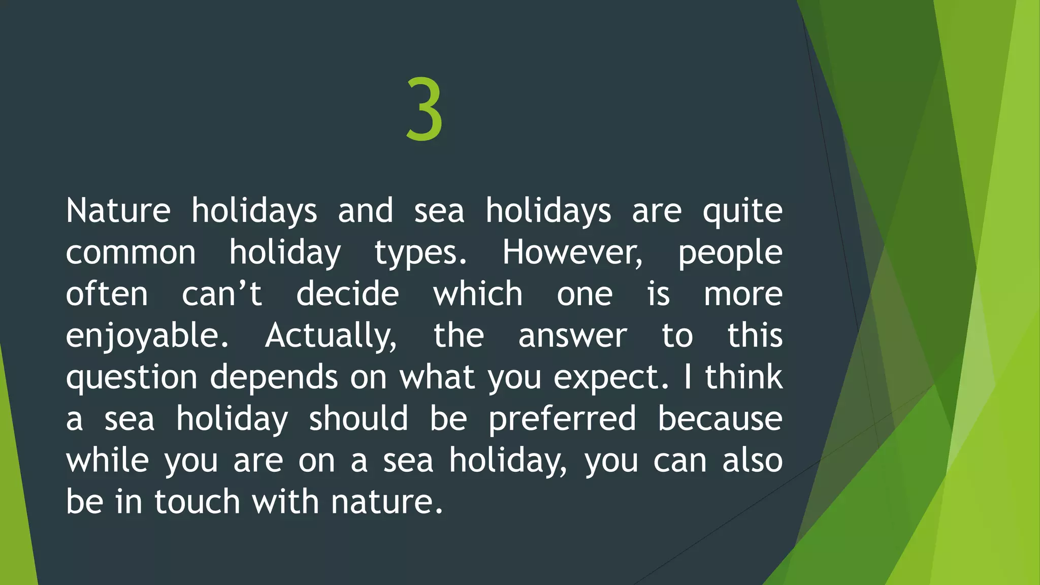 3
Nature holidays and sea holidays are quite
common holiday types. However, people
often can’t decide which one is more
enjoyable. Actually, the answer to this
question depends on what you expect. I think
a sea holiday should be preferred because
while you are on a sea holiday, you can also
be in touch with nature.
 