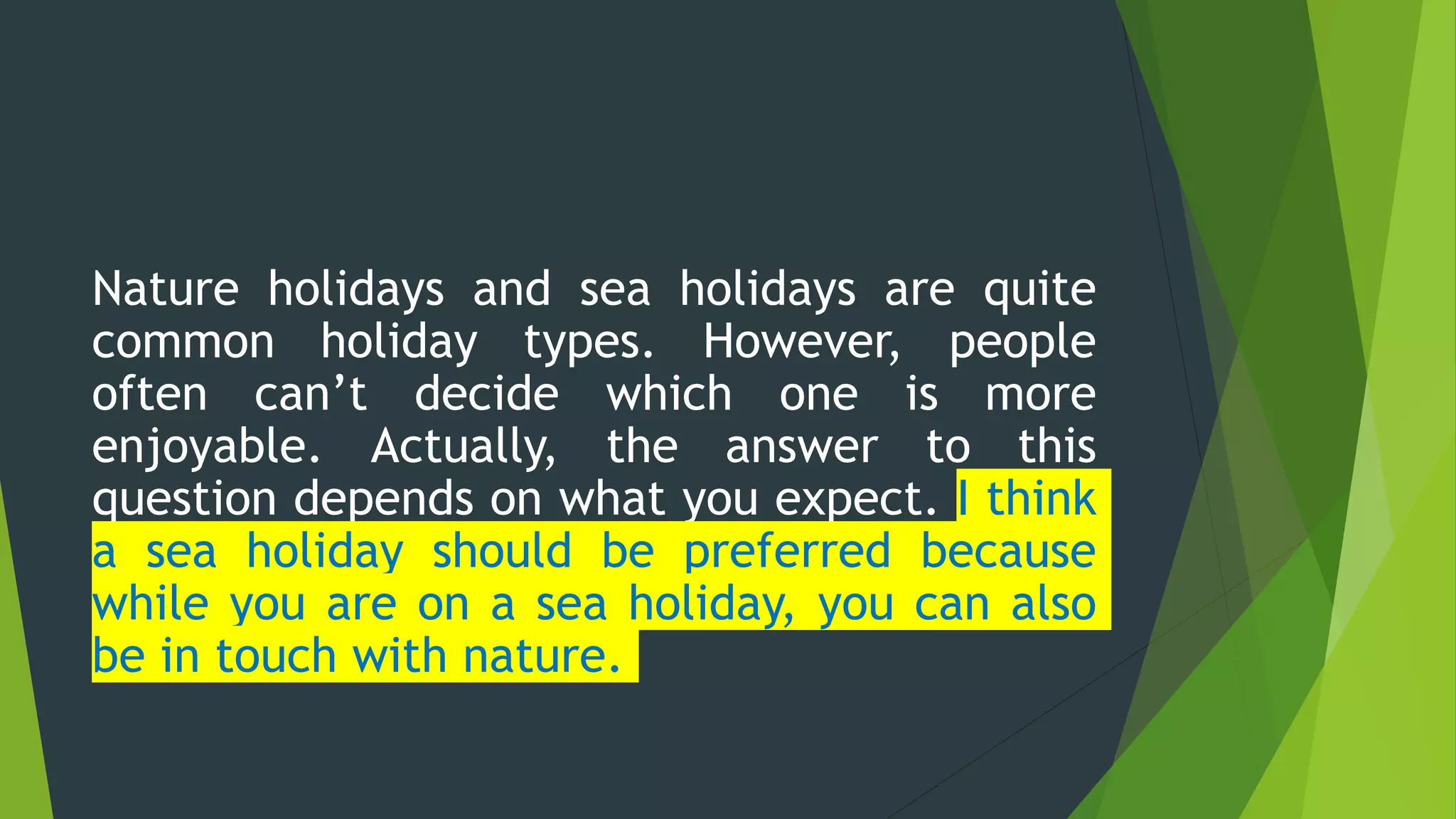 Nature holidays and sea holidays are quite
common holiday types. However, people
often can’t decide which one is more
enjoyable. Actually, the answer to this
question depends on what you expect. I think
a sea holiday should be preferred because
while you are on a sea holiday, you can also
be in touch with nature.
 