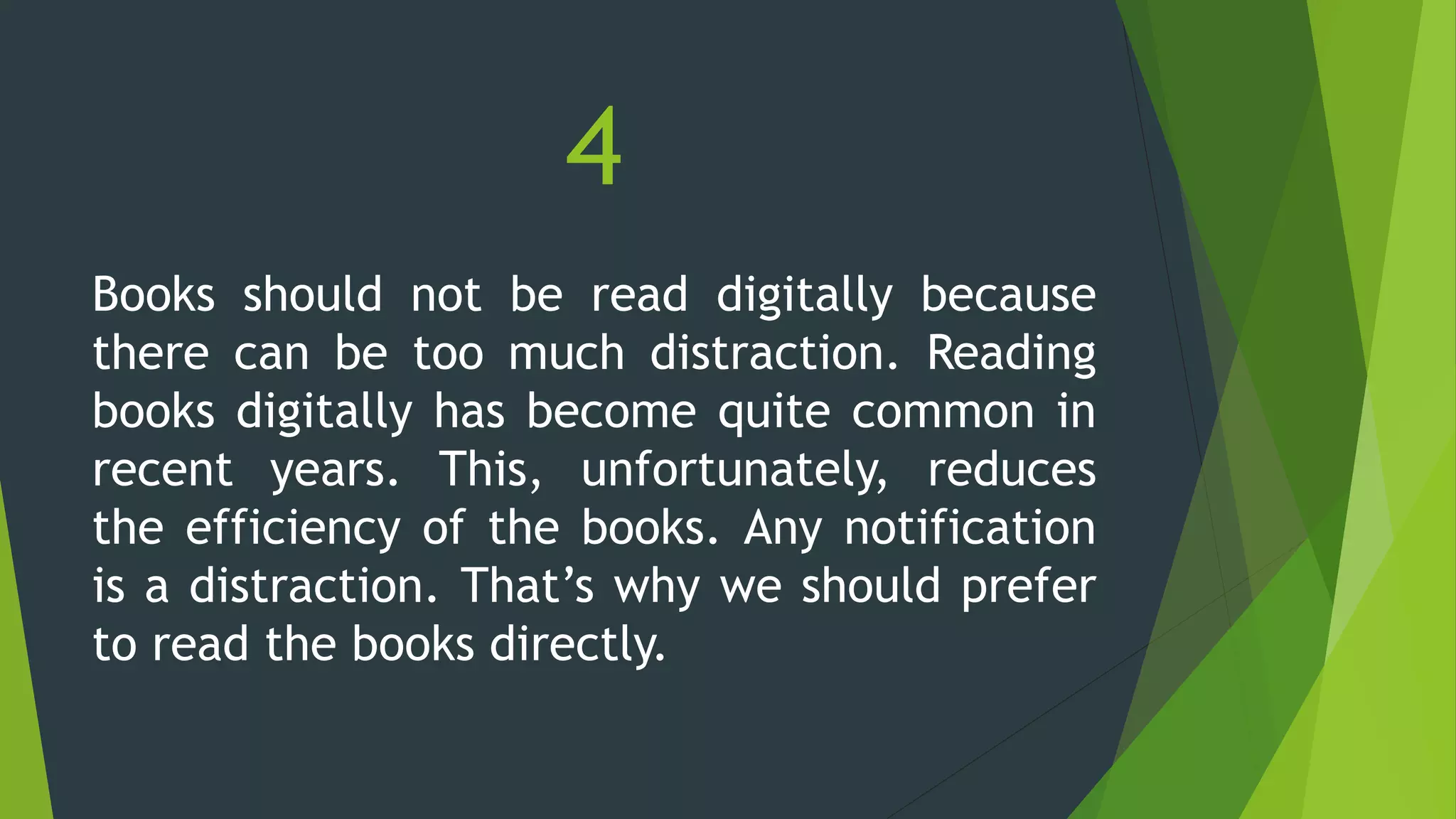 4
Books should not be read digitally because
there can be too much distraction. Reading
books digitally has become quite common in
recent years. This, unfortunately, reduces
the efficiency of the books. Any notification
is a distraction. That’s why we should prefer
to read the books directly.
 