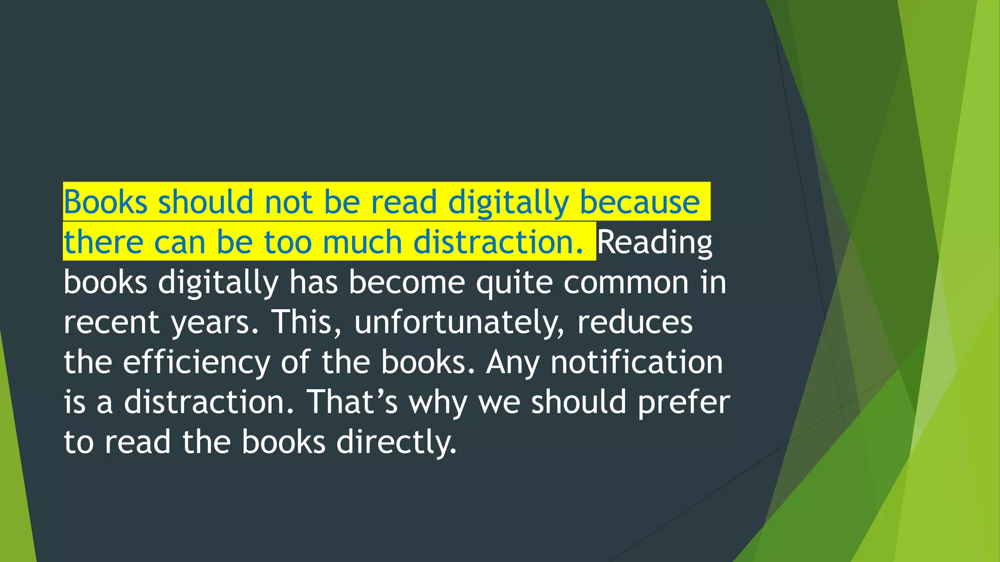 Books should not be read digitally because
there can be too much distraction. Reading
books digitally has become quite common in
recent years. This, unfortunately, reduces
the efficiency of the books. Any notification
is a distraction. That’s why we should prefer
to read the books directly.
 