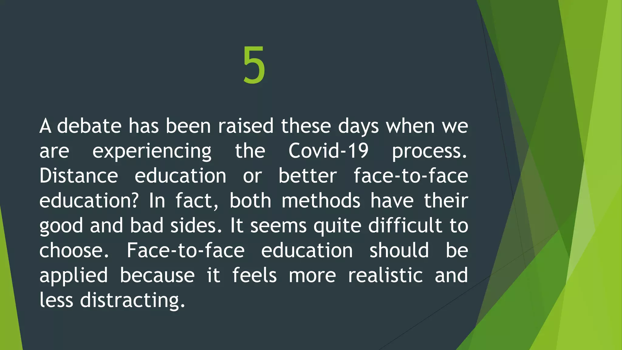 5
A debate has been raised these days when we
are experiencing the Covid-19 process.
Distance education or better face-to-face
education? In fact, both methods have their
good and bad sides. It seems quite difficult to
choose. Face-to-face education should be
applied because it feels more realistic and
less distracting.
 