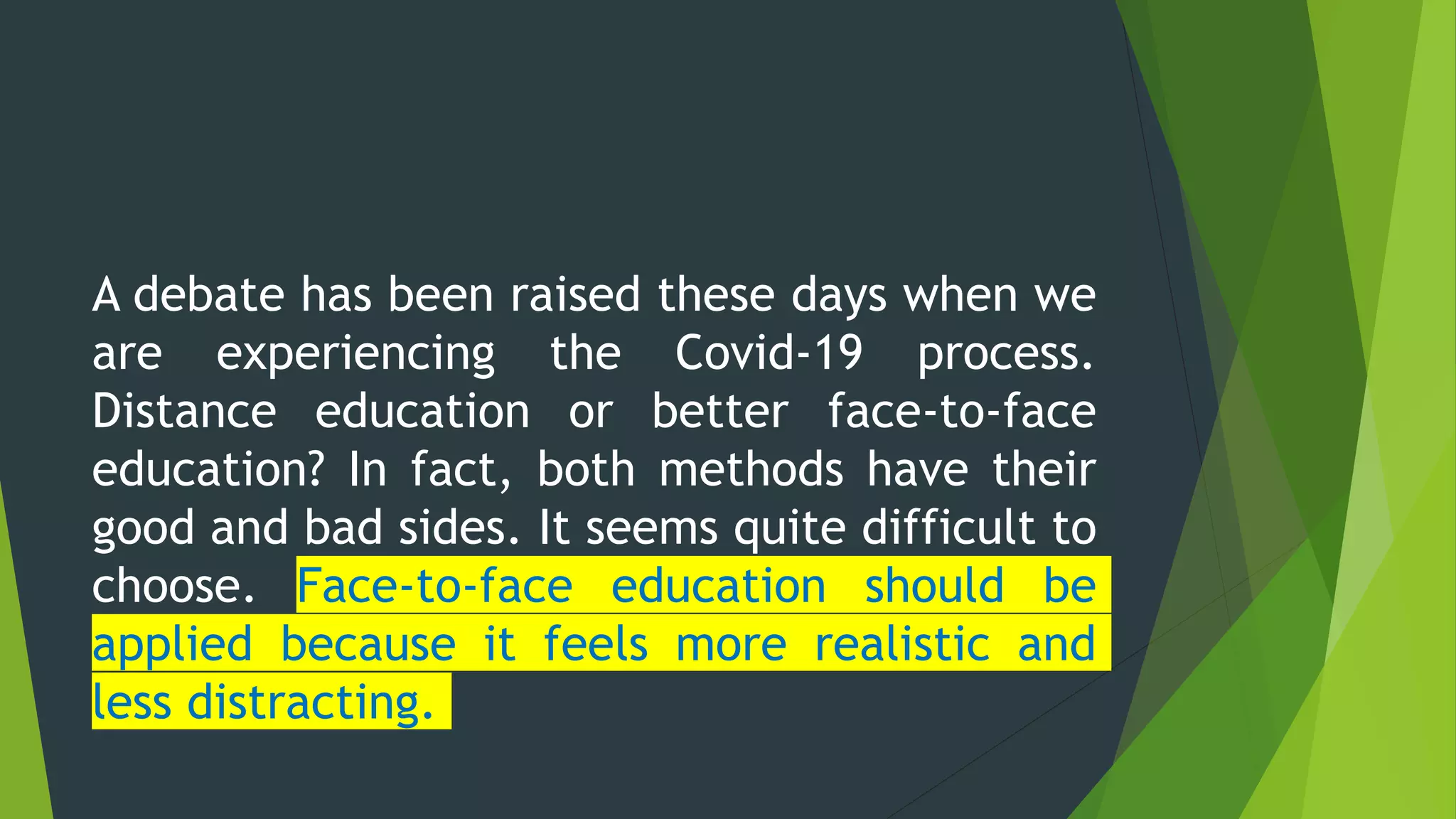A debate has been raised these days when we
are experiencing the Covid-19 process.
Distance education or better face-to-face
education? In fact, both methods have their
good and bad sides. It seems quite difficult to
choose. Face-to-face education should be
applied because it feels more realistic and
less distracting.
 