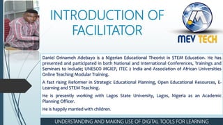 INTRODUCTION OF
FACILITATOR
Daniel Orinameh Adebayo is a Nigerian Educational Theorist in STEM Education. He has
presented and participated in both National and International Conferences, Trainings and
Seminars to include; UNESCO MGIEP, ITEC 2 India and Association of African Universities
Online Teaching Modular Training.
A fast rising Reformer in Strategic Educational Planning, Open Educational Resources, E-
Learning and STEM Teaching.
He is presently working with Lagos State University, Lagos, Nigeria as an Academic
Planning Officer.
He is happily married with children.
UNDERSTANDING AND MAKING USE OF DIGITAL TOOLS FOR LEARNING
 