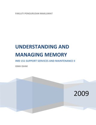  
    FAKLUTI PENGURUSAN MAKLUMAT
     




    UNDERSTANDING AND 
    MANAGING MEMORY 
    IMD 151 SUPPORT SERVICES AND MAINTENANCE II 
    ISMA ISHAK 

     




                                              2009
 