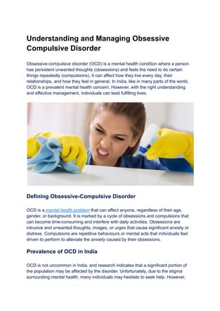 Understanding and Managing Obsessive
Compulsive Disorder
Obsessive-compulsive disorder (OCD) is a mental health condition where a person
has persistent unwanted thoughts (obsessions) and feels the need to do certain
things repeatedly (compulsions). It can affect how they live every day, their
relationships, and how they feel in general. In India, like in many parts of the world,
OCD is a prevalent mental health concern. However, with the right understanding
and effective management, individuals can lead fulfilling lives.
Defining Obsessive-Compulsive Disorder
OCD is a mental health problem that can affect anyone, regardless of their age,
gender, or background. It is marked by a cycle of obsessions and compulsions that
can become time-consuming and interfere with daily activities. Obsessions are
intrusive and unwanted thoughts, images, or urges that cause significant anxiety or
distress. Compulsions are repetitive behaviours or mental acts that individuals feel
driven to perform to alleviate the anxiety caused by their obsessions.
Prevalence of OCD in India
OCD is not uncommon in India, and research indicates that a significant portion of
the population may be affected by the disorder. Unfortunately, due to the stigma
surrounding mental health, many individuals may hesitate to seek help. However,
 