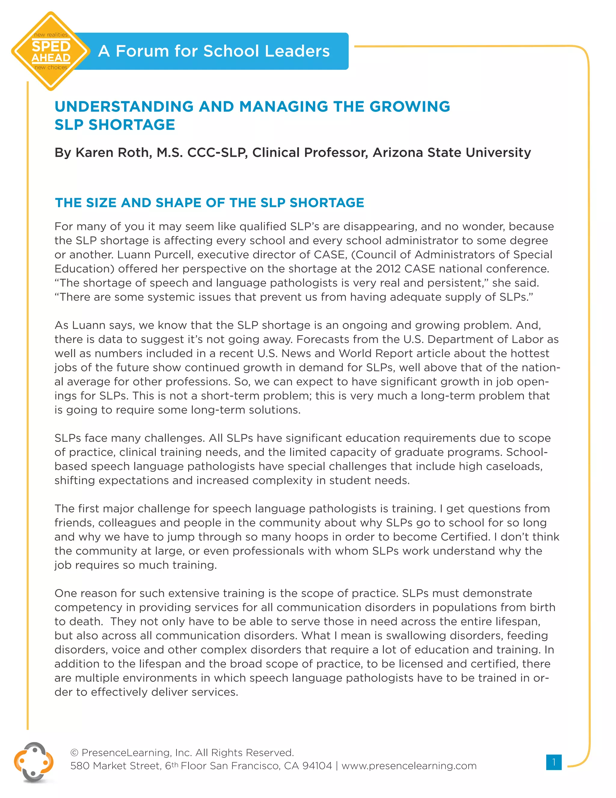 A Forum for School Leaders
© PresenceLearning, Inc. All Rights Reserved.
580 Market Street, 6th Floor San Francisco, CA 94104 | www.presencelearning.com 1
new realities
new choices
UNDERSTANDING AND MANAGING THE GROWING
SLP SHORTAGE
By Karen Roth, M.S. CCC-SLP, Clinical Professor, Arizona State University
For many of you it may seem like qualified SLP’s are disappearing, and no wonder, because
the SLP shortage is affecting every school and every school administrator to some degree
or another. Luann Purcell, executive director of CASE, (Council of Administrators of Special
Education) offered her perspective on the shortage at the 2012 CASE national conference.
“The shortage of speech and language pathologists is very real and persistent,” she said.
“There are some systemic issues that prevent us from having adequate supply of SLPs.”
As Luann says, we know that the SLP shortage is an ongoing and growing problem. And,
there is data to suggest it’s not going away. Forecasts from the U.S. Department of Labor as
well as numbers included in a recent U.S. News and World Report article about the hottest
jobs of the future show continued growth in demand for SLPs, well above that of the nation-
al average for other professions. So, we can expect to have significant growth in job open-
ings for SLPs. This is not a short-term problem; this is very much a long-term problem that
is going to require some long-term solutions.
SLPs face many challenges. All SLPs have significant education requirements due to scope
of practice, clinical training needs, and the limited capacity of graduate programs. School-
based speech language pathologists have special challenges that include high caseloads,
shifting expectations and increased complexity in student needs.
The first major challenge for speech language pathologists is training. I get questions from
friends, colleagues and people in the community about why SLPs go to school for so long
and why we have to jump through so many hoops in order to become Certified. I don’t think
the community at large, or even professionals with whom SLPs work understand why the
job requires so much training.
One reason for such extensive training is the scope of practice. SLPs must demonstrate
competency in providing services for all communication disorders in populations from birth
to death. They not only have to be able to serve those in need across the entire lifespan,
but also across all communication disorders. What I mean is swallowing disorders, feeding
disorders, voice and other complex disorders that require a lot of education and training. In
addition to the lifespan and the broad scope of practice, to be licensed and certified, there
are multiple environments in which speech language pathologists have to be trained in or-
der to effectively deliver services.
THE SIZE AND SHAPE OF THE SLP SHORTAGE
 