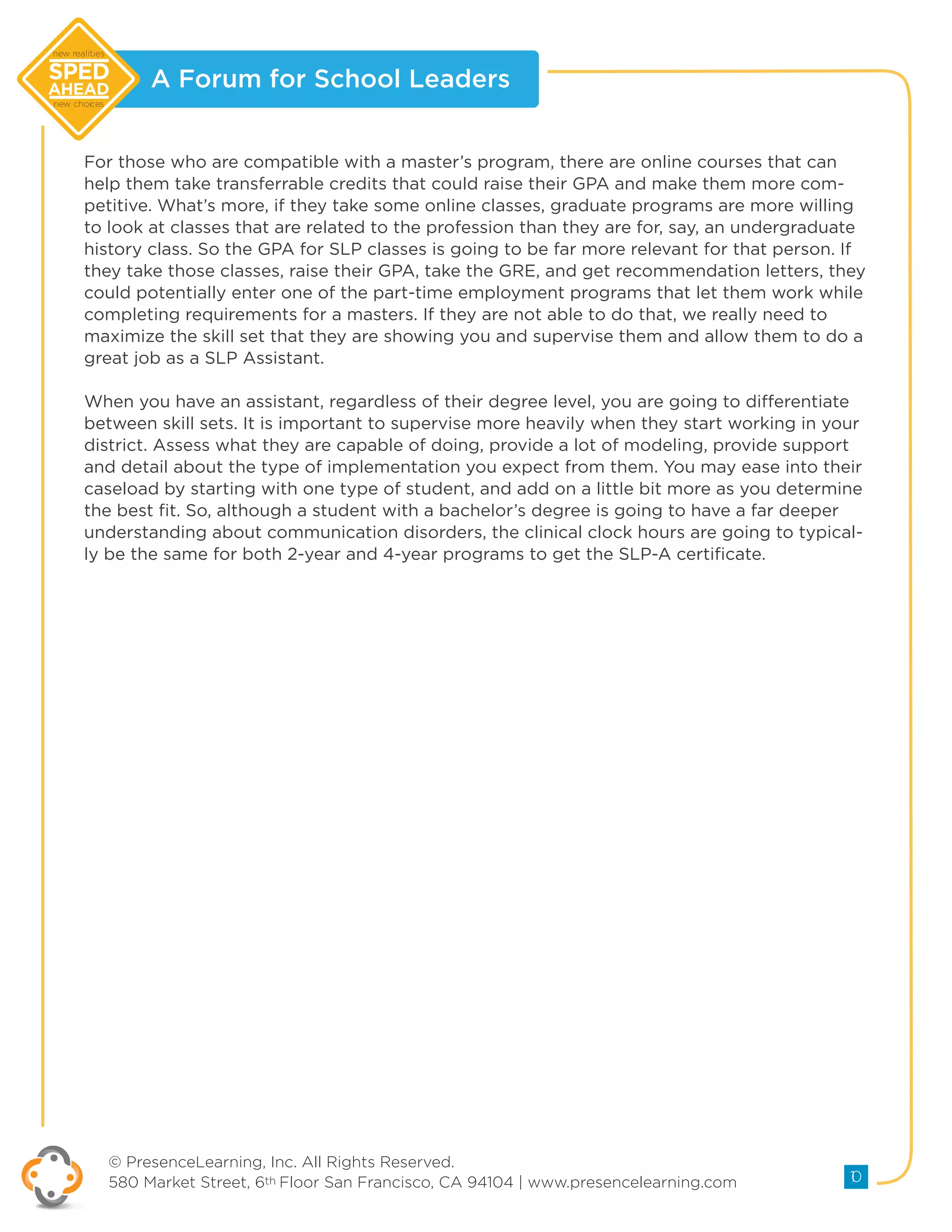 A Forum for School Leaders
© PresenceLearning, Inc. All Rights Reserved.
580 Market Street, 6th Floor San Francisco, CA 94104 | www.presencelearning.com 10
new realities
new choices
For those who are compatible with a master’s program, there are online courses that can
help them take transferrable credits that could raise their GPA and make them more com-
petitive. What’s more, if they take some online classes, graduate programs are more willing
to look at classes that are related to the profession than they are for, say, an undergraduate
history class. So the GPA for SLP classes is going to be far more relevant for that person. If
they take those classes, raise their GPA, take the GRE, and get recommendation letters, they
could potentially enter one of the part-time employment programs that let them work while
completing requirements for a masters. If they are not able to do that, we really need to
maximize the skill set that they are showing you and supervise them and allow them to do a
great job as a SLP Assistant.
When you have an assistant, regardless of their degree level, you are going to differentiate
between skill sets. It is important to supervise more heavily when they start working in your
district. Assess what they are capable of doing, provide a lot of modeling, provide support
and detail about the type of implementation you expect from them. You may ease into their
caseload by starting with one type of student, and add on a little bit more as you determine
the best fit. So, although a student with a bachelor’s degree is going to have a far deeper
understanding about communication disorders, the clinical clock hours are going to typical-
ly be the same for both 2-year and 4-year programs to get the SLP-A certificate.
 