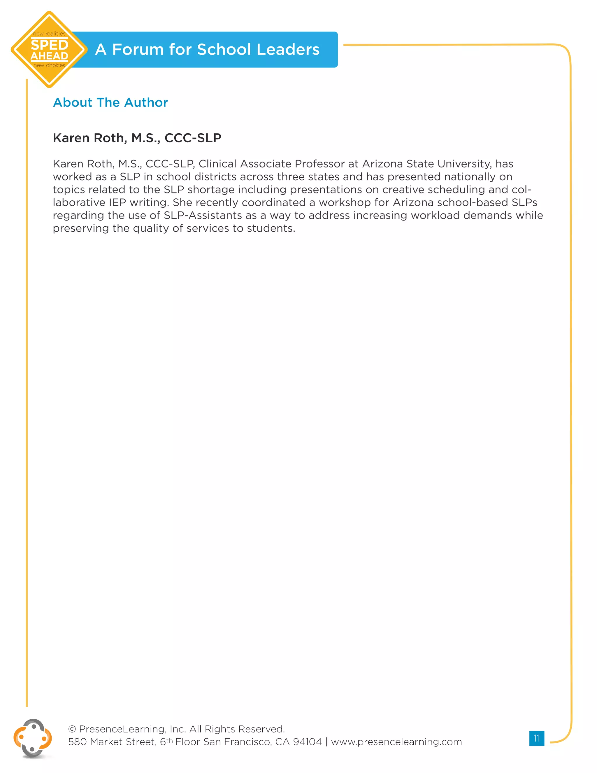 A Forum for School Leaders
© PresenceLearning, Inc. All Rights Reserved.
580 Market Street, 6th Floor San Francisco, CA 94104 | www.presencelearning.com 11
new realities
new choices
About The Author
Karen Roth, M.S., CCC-SLP, Clinical Associate Professor at Arizona State University, has
worked as a SLP in school districts across three states and has presented nationally on
topics related to the SLP shortage including presentations on creative scheduling and col-
laborative IEP writing. She recently coordinated a workshop for Arizona school-based SLPs
regarding the use of SLP-Assistants as a way to address increasing workload demands while
preserving the quality of services to students.
Karen Roth, M.S., CCC-SLP
 