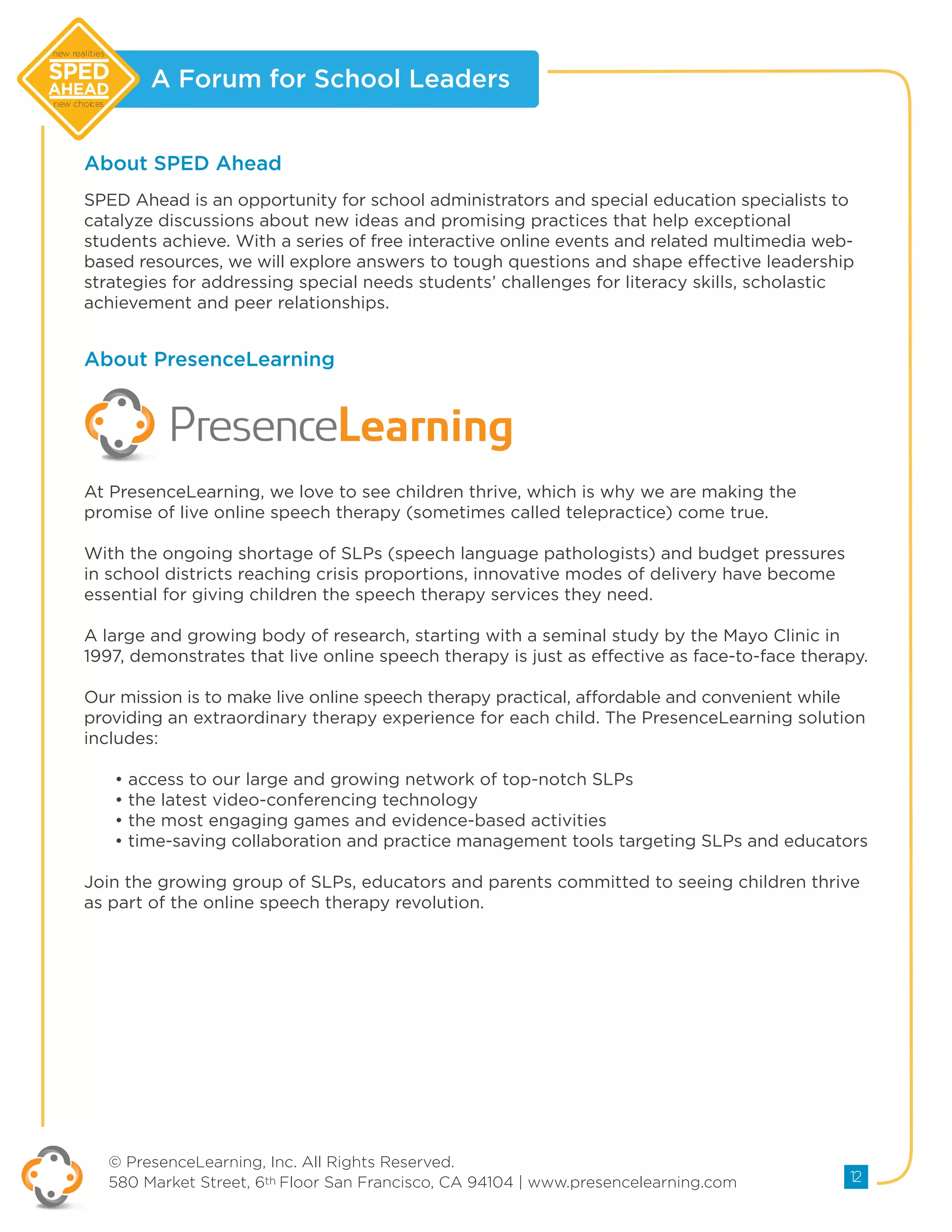 A Forum for School Leaders
© PresenceLearning, Inc. All Rights Reserved.
580 Market Street, 6th Floor San Francisco, CA 94104 | www.presencelearning.com 12
new realities
new choices
At PresenceLearning, we love to see children thrive, which is why we are making the
promise of live online speech therapy (sometimes called telepractice) come true.
With the ongoing shortage of SLPs (speech language pathologists) and budget pressures
in school districts reaching crisis proportions, innovative modes of delivery have become
essential for giving children the speech therapy services they need.
A large and growing body of research, starting with a seminal study by the Mayo Clinic in
1997, demonstrates that live online speech therapy is just as effective as face-to-face therapy.
Our mission is to make live online speech therapy practical, affordable and convenient while
providing an extraordinary therapy experience for each child. The PresenceLearning solution
includes:
• access to our large and growing network of top-notch SLPs
• the latest video-conferencing technology
• the most engaging games and evidence-based activities
• time-saving collaboration and practice management tools targeting SLPs and educators
Join the growing group of SLPs, educators and parents committed to seeing children thrive
as part of the online speech therapy revolution.
About SPED Ahead
About PresenceLearning
SPED Ahead is an opportunity for school administrators and special education specialists to
catalyze discussions about new ideas and promising practices that help exceptional
students achieve. With a series of free interactive online events and related multimedia web-
based resources, we will explore answers to tough questions and shape effective leadership
strategies for addressing special needs students’ challenges for literacy skills, scholastic
achievement and peer relationships.
 