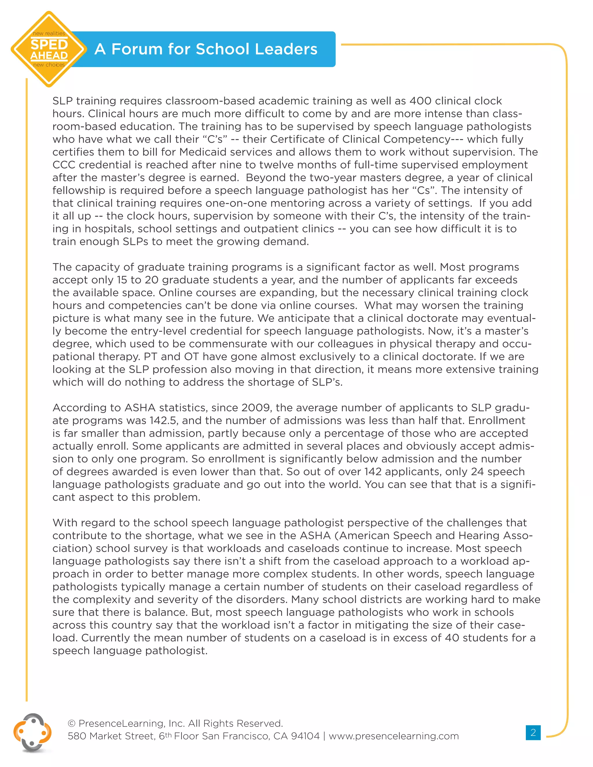 A Forum for School Leaders
© PresenceLearning, Inc. All Rights Reserved.
580 Market Street, 6th Floor San Francisco, CA 94104 | www.presencelearning.com 2
new realities
new choices
SLP training requires classroom-based academic training as well as 400 clinical clock
hours. Clinical hours are much more difficult to come by and are more intense than class-
room-based education. The training has to be supervised by speech language pathologists
who have what we call their “C’s” -- their Certificate of Clinical Competency--- which fully
certifies them to bill for Medicaid services and allows them to work without supervision. The
CCC credential is reached after nine to twelve months of full-time supervised employment
after the master’s degree is earned. Beyond the two-year masters degree, a year of clinical
fellowship is required before a speech language pathologist has her “Cs”. The intensity of
that clinical training requires one-on-one mentoring across a variety of settings. If you add
it all up -- the clock hours, supervision by someone with their C’s, the intensity of the train-
ing in hospitals, school settings and outpatient clinics -- you can see how difficult it is to
train enough SLPs to meet the growing demand.
The capacity of graduate training programs is a significant factor as well. Most programs
accept only 15 to 20 graduate students a year, and the number of applicants far exceeds
the available space. Online courses are expanding, but the necessary clinical training clock
hours and competencies can’t be done via online courses. What may worsen the training
picture is what many see in the future. We anticipate that a clinical doctorate may eventual-
ly become the entry-level credential for speech language pathologists. Now, it’s a master’s
degree, which used to be commensurate with our colleagues in physical therapy and occu-
pational therapy. PT and OT have gone almost exclusively to a clinical doctorate. If we are
looking at the SLP profession also moving in that direction, it means more extensive training
which will do nothing to address the shortage of SLP’s.
According to ASHA statistics, since 2009, the average number of applicants to SLP gradu-
ate programs was 142.5, and the number of admissions was less than half that. Enrollment
is far smaller than admission, partly because only a percentage of those who are accepted
actually enroll. Some applicants are admitted in several places and obviously accept admis-
sion to only one program. So enrollment is significantly below admission and the number
of degrees awarded is even lower than that. So out of over 142 applicants, only 24 speech
language pathologists graduate and go out into the world. You can see that that is a signifi-
cant aspect to this problem.
With regard to the school speech language pathologist perspective of the challenges that
contribute to the shortage, what we see in the ASHA (American Speech and Hearing Asso-
ciation) school survey is that workloads and caseloads continue to increase. Most speech
language pathologists say there isn’t a shift from the caseload approach to a workload ap-
proach in order to better manage more complex students. In other words, speech language
pathologists typically manage a certain number of students on their caseload regardless of
the complexity and severity of the disorders. Many school districts are working hard to make
sure that there is balance. But, most speech language pathologists who work in schools
across this country say that the workload isn’t a factor in mitigating the size of their case-
load. Currently the mean number of students on a caseload is in excess of 40 students for a
speech language pathologist.
 