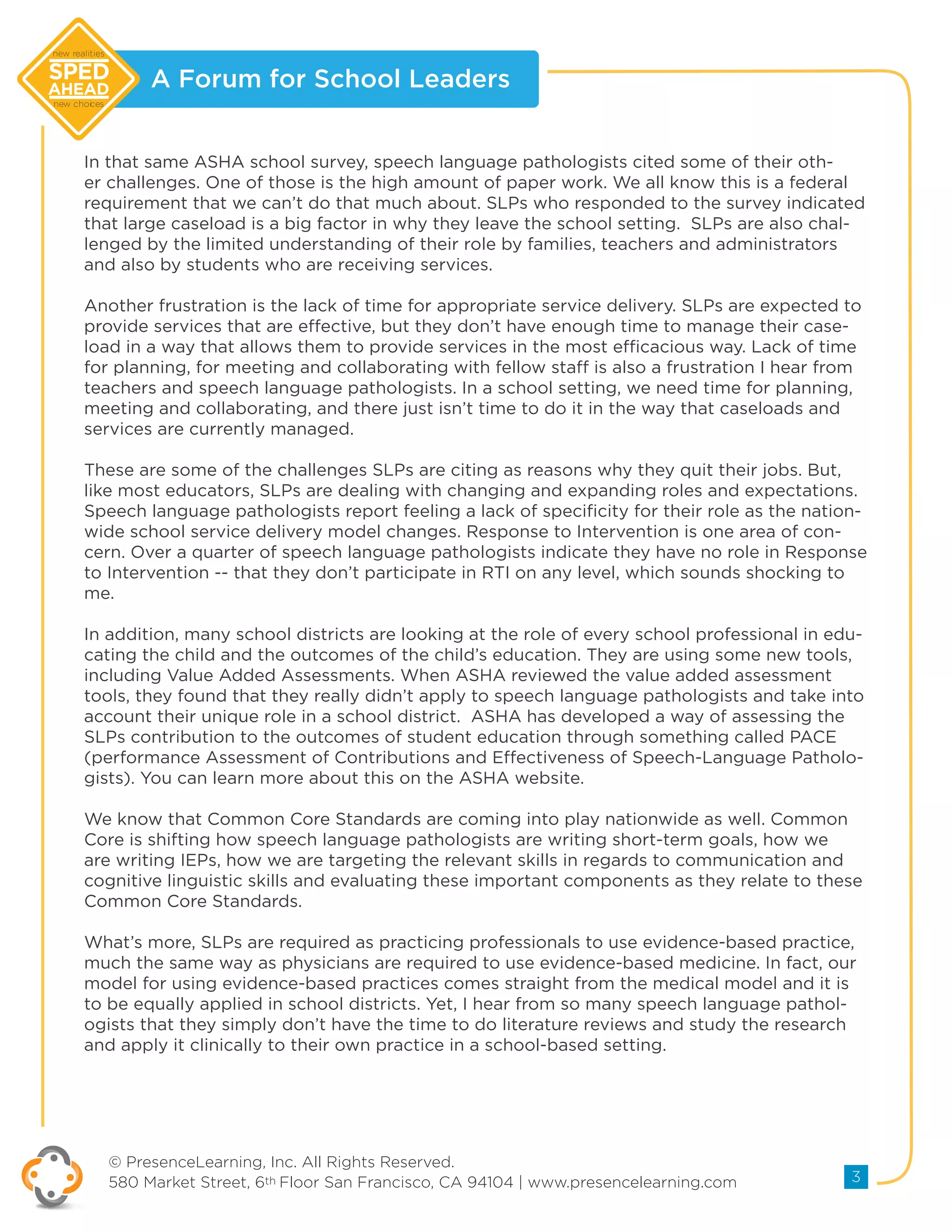 A Forum for School Leaders
© PresenceLearning, Inc. All Rights Reserved.
580 Market Street, 6th Floor San Francisco, CA 94104 | www.presencelearning.com 3
new realities
new choices
In that same ASHA school survey, speech language pathologists cited some of their oth-
er challenges. One of those is the high amount of paper work. We all know this is a federal
requirement that we can’t do that much about. SLPs who responded to the survey indicated
that large caseload is a big factor in why they leave the school setting. SLPs are also chal-
lenged by the limited understanding of their role by families, teachers and administrators
and also by students who are receiving services.
Another frustration is the lack of time for appropriate service delivery. SLPs are expected to
provide services that are effective, but they don’t have enough time to manage their case-
load in a way that allows them to provide services in the most efficacious way. Lack of time
for planning, for meeting and collaborating with fellow staff is also a frustration I hear from
teachers and speech language pathologists. In a school setting, we need time for planning,
meeting and collaborating, and there just isn’t time to do it in the way that caseloads and
services are currently managed.
These are some of the challenges SLPs are citing as reasons why they quit their jobs. But,
like most educators, SLPs are dealing with changing and expanding roles and expectations.
Speech language pathologists report feeling a lack of specificity for their role as the nation-
wide school service delivery model changes. Response to Intervention is one area of con-
cern. Over a quarter of speech language pathologists indicate they have no role in Response
to Intervention -- that they don’t participate in RTI on any level, which sounds shocking to
me.
In addition, many school districts are looking at the role of every school professional in edu-
cating the child and the outcomes of the child’s education. They are using some new tools,
including Value Added Assessments. When ASHA reviewed the value added assessment
tools, they found that they really didn’t apply to speech language pathologists and take into
account their unique role in a school district. ASHA has developed a way of assessing the
SLPs contribution to the outcomes of student education through something called PACE
(performance Assessment of Contributions and Effectiveness of Speech-Language Patholo-
gists). You can learn more about this on the ASHA website.
We know that Common Core Standards are coming into play nationwide as well. Common
Core is shifting how speech language pathologists are writing short-term goals, how we
are writing IEPs, how we are targeting the relevant skills in regards to communication and
cognitive linguistic skills and evaluating these important components as they relate to these
Common Core Standards.
What’s more, SLPs are required as practicing professionals to use evidence-based practice,
much the same way as physicians are required to use evidence-based medicine. In fact, our
model for using evidence-based practices comes straight from the medical model and it is
to be equally applied in school districts. Yet, I hear from so many speech language pathol-
ogists that they simply don’t have the time to do literature reviews and study the research
and apply it clinically to their own practice in a school-based setting.
 