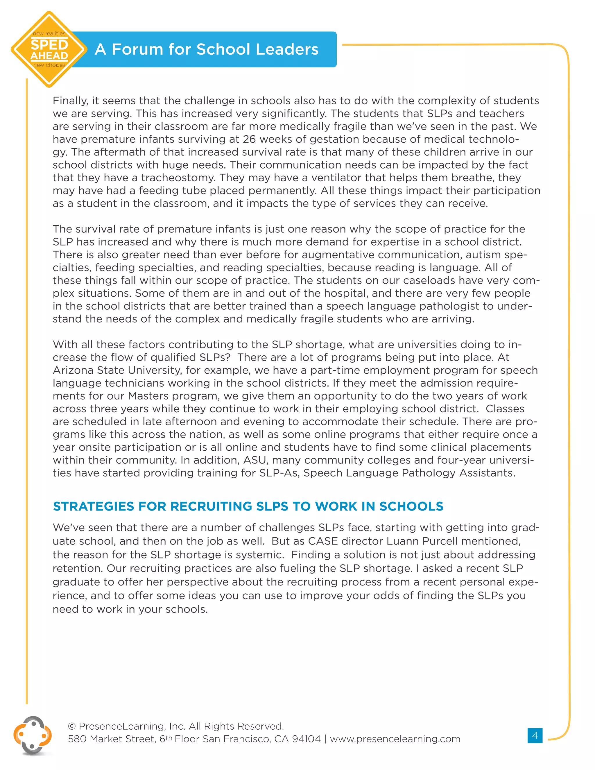 A Forum for School Leaders
© PresenceLearning, Inc. All Rights Reserved.
580 Market Street, 6th Floor San Francisco, CA 94104 | www.presencelearning.com 4
new realities
new choices
Finally, it seems that the challenge in schools also has to do with the complexity of students
we are serving. This has increased very significantly. The students that SLPs and teachers
are serving in their classroom are far more medically fragile than we’ve seen in the past. We
have premature infants surviving at 26 weeks of gestation because of medical technolo-
gy. The aftermath of that increased survival rate is that many of these children arrive in our
school districts with huge needs. Their communication needs can be impacted by the fact
that they have a tracheostomy. They may have a ventilator that helps them breathe, they
may have had a feeding tube placed permanently. All these things impact their participation
as a student in the classroom, and it impacts the type of services they can receive.
The survival rate of premature infants is just one reason why the scope of practice for the
SLP has increased and why there is much more demand for expertise in a school district.
There is also greater need than ever before for augmentative communication, autism spe-
cialties, feeding specialties, and reading specialties, because reading is language. All of
these things fall within our scope of practice. The students on our caseloads have very com-
plex situations. Some of them are in and out of the hospital, and there are very few people
in the school districts that are better trained than a speech language pathologist to under-
stand the needs of the complex and medically fragile students who are arriving.
With all these factors contributing to the SLP shortage, what are universities doing to in-
crease the flow of qualified SLPs? There are a lot of programs being put into place. At
Arizona State University, for example, we have a part-time employment program for speech
language technicians working in the school districts. If they meet the admission require-
ments for our Masters program, we give them an opportunity to do the two years of work
across three years while they continue to work in their employing school district. Classes
are scheduled in late afternoon and evening to accommodate their schedule. There are pro-
grams like this across the nation, as well as some online programs that either require once a
year onsite participation or is all online and students have to find some clinical placements
within their community. In addition, ASU, many community colleges and four-year universi-
ties have started providing training for SLP-As, Speech Language Pathology Assistants.
We’ve seen that there are a number of challenges SLPs face, starting with getting into grad-
uate school, and then on the job as well. But as CASE director Luann Purcell mentioned,
the reason for the SLP shortage is systemic. Finding a solution is not just about addressing
retention. Our recruiting practices are also fueling the SLP shortage. I asked a recent SLP
graduate to offer her perspective about the recruiting process from a recent personal expe-
rience, and to offer some ideas you can use to improve your odds of finding the SLPs you
need to work in your schools.
STRATEGIES FOR RECRUITING SLPS TO WORK IN SCHOOLS
 