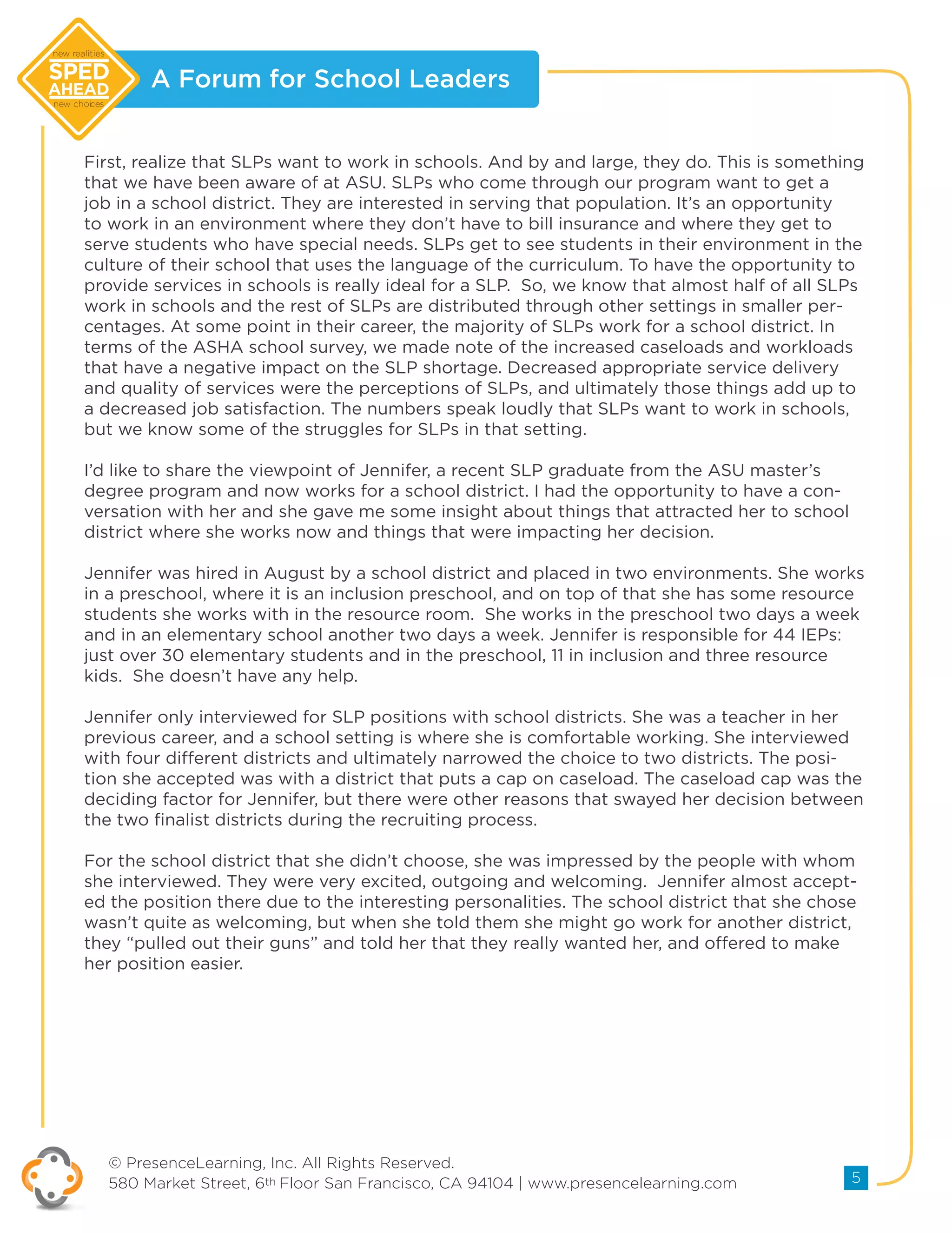 A Forum for School Leaders
© PresenceLearning, Inc. All Rights Reserved.
580 Market Street, 6th Floor San Francisco, CA 94104 | www.presencelearning.com 5
new realities
new choices
First, realize that SLPs want to work in schools. And by and large, they do. This is something
that we have been aware of at ASU. SLPs who come through our program want to get a
job in a school district. They are interested in serving that population. It’s an opportunity
to work in an environment where they don’t have to bill insurance and where they get to
serve students who have special needs. SLPs get to see students in their environment in the
culture of their school that uses the language of the curriculum. To have the opportunity to
provide services in schools is really ideal for a SLP. So, we know that almost half of all SLPs
work in schools and the rest of SLPs are distributed through other settings in smaller per-
centages. At some point in their career, the majority of SLPs work for a school district. In
terms of the ASHA school survey, we made note of the increased caseloads and workloads
that have a negative impact on the SLP shortage. Decreased appropriate service delivery
and quality of services were the perceptions of SLPs, and ultimately those things add up to
a decreased job satisfaction. The numbers speak loudly that SLPs want to work in schools,
but we know some of the struggles for SLPs in that setting.
I’d like to share the viewpoint of Jennifer, a recent SLP graduate from the ASU master’s
degree program and now works for a school district. I had the opportunity to have a con-
versation with her and she gave me some insight about things that attracted her to school
district where she works now and things that were impacting her decision.
Jennifer was hired in August by a school district and placed in two environments. She works
in a preschool, where it is an inclusion preschool, and on top of that she has some resource
students she works with in the resource room. She works in the preschool two days a week
and in an elementary school another two days a week. Jennifer is responsible for 44 IEPs:
just over 30 elementary students and in the preschool, 11 in inclusion and three resource
kids. She doesn’t have any help.
Jennifer only interviewed for SLP positions with school districts. She was a teacher in her
previous career, and a school setting is where she is comfortable working. She interviewed
with four different districts and ultimately narrowed the choice to two districts. The posi-
tion she accepted was with a district that puts a cap on caseload. The caseload cap was the
deciding factor for Jennifer, but there were other reasons that swayed her decision between
the two finalist districts during the recruiting process.
For the school district that she didn’t choose, she was impressed by the people with whom
she interviewed. They were very excited, outgoing and welcoming. Jennifer almost accept-
ed the position there due to the interesting personalities. The school district that she chose
wasn’t quite as welcoming, but when she told them she might go work for another district,
they “pulled out their guns” and told her that they really wanted her, and offered to make
her position easier.
 