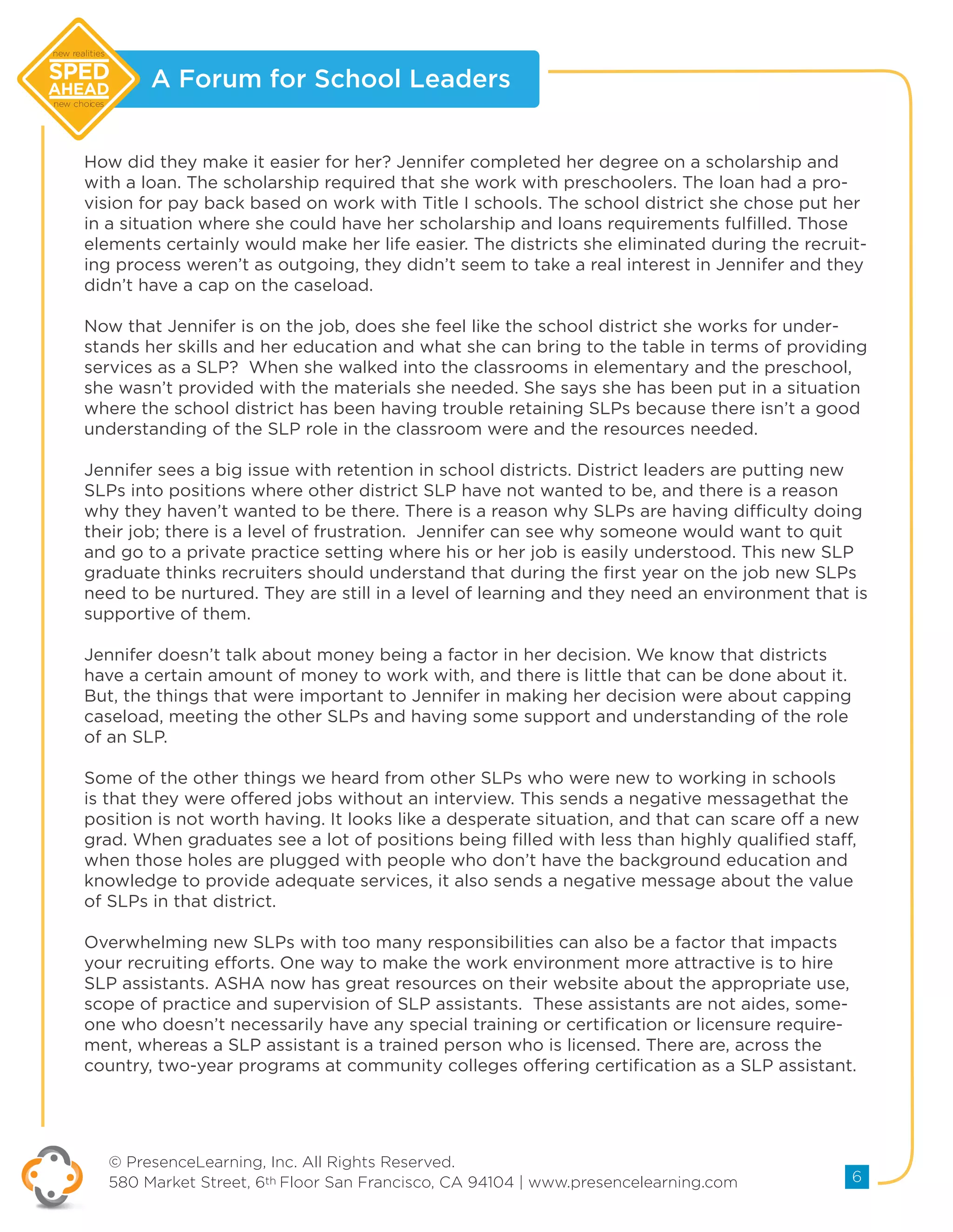 A Forum for School Leaders
© PresenceLearning, Inc. All Rights Reserved.
580 Market Street, 6th Floor San Francisco, CA 94104 | www.presencelearning.com 6
new realities
new choices
How did they make it easier for her? Jennifer completed her degree on a scholarship and
with a loan. The scholarship required that she work with preschoolers. The loan had a pro-
vision for pay back based on work with Title I schools. The school district she chose put her
in a situation where she could have her scholarship and loans requirements fulfilled. Those
elements certainly would make her life easier. The districts she eliminated during the recruit-
ing process weren’t as outgoing, they didn’t seem to take a real interest in Jennifer and they
didn’t have a cap on the caseload.
Now that Jennifer is on the job, does she feel like the school district she works for under-
stands her skills and her education and what she can bring to the table in terms of providing
services as a SLP? When she walked into the classrooms in elementary and the preschool,
she wasn’t provided with the materials she needed. She says she has been put in a situation
where the school district has been having trouble retaining SLPs because there isn’t a good
understanding of the SLP role in the classroom were and the resources needed.
Jennifer sees a big issue with retention in school districts. District leaders are putting new
SLPs into positions where other district SLP have not wanted to be, and there is a reason
why they haven’t wanted to be there. There is a reason why SLPs are having difficulty doing
their job; there is a level of frustration. Jennifer can see why someone would want to quit
and go to a private practice setting where his or her job is easily understood. This new SLP
graduate thinks recruiters should understand that during the first year on the job new SLPs
need to be nurtured. They are still in a level of learning and they need an environment that is
supportive of them.
Jennifer doesn’t talk about money being a factor in her decision. We know that districts
have a certain amount of money to work with, and there is little that can be done about it.
But, the things that were important to Jennifer in making her decision were about capping
caseload, meeting the other SLPs and having some support and understanding of the role
of an SLP.
Some of the other things we heard from other SLPs who were new to working in schools
is that they were offered jobs without an interview. This sends a negative messagethat the
position is not worth having. It looks like a desperate situation, and that can scare off a new
grad. When graduates see a lot of positions being filled with less than highly qualified staff,
when those holes are plugged with people who don’t have the background education and
knowledge to provide adequate services, it also sends a negative message about the value
of SLPs in that district.
Overwhelming new SLPs with too many responsibilities can also be a factor that impacts
your recruiting efforts. One way to make the work environment more attractive is to hire
SLP assistants. ASHA now has great resources on their website about the appropriate use,
scope of practice and supervision of SLP assistants. These assistants are not aides, some-
one who doesn’t necessarily have any special training or certification or licensure require-
ment, whereas a SLP assistant is a trained person who is licensed. There are, across the
country, two-year programs at community colleges offering certification as a SLP assistant.
 
