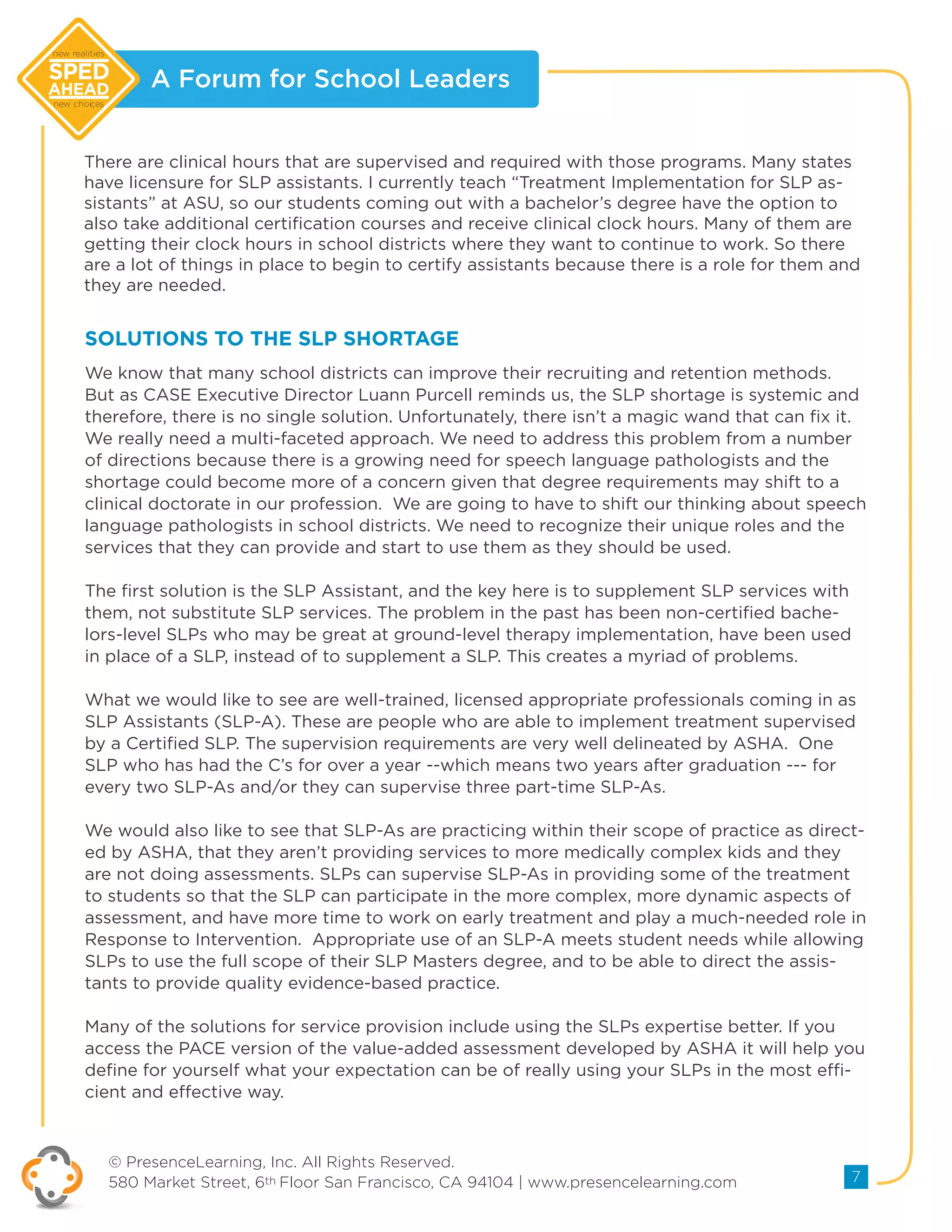 A Forum for School Leaders
© PresenceLearning, Inc. All Rights Reserved.
580 Market Street, 6th Floor San Francisco, CA 94104 | www.presencelearning.com 7
new realities
new choices
There are clinical hours that are supervised and required with those programs. Many states
have licensure for SLP assistants. I currently teach “Treatment Implementation for SLP as-
sistants” at ASU, so our students coming out with a bachelor’s degree have the option to
also take additional certification courses and receive clinical clock hours. Many of them are
getting their clock hours in school districts where they want to continue to work. So there
are a lot of things in place to begin to certify assistants because there is a role for them and
they are needed.
We know that many school districts can improve their recruiting and retention methods.
But as CASE Executive Director Luann Purcell reminds us, the SLP shortage is systemic and
therefore, there is no single solution. Unfortunately, there isn’t a magic wand that can fix it.
We really need a multi-faceted approach. We need to address this problem from a number
of directions because there is a growing need for speech language pathologists and the
shortage could become more of a concern given that degree requirements may shift to a
clinical doctorate in our profession. We are going to have to shift our thinking about speech
language pathologists in school districts. We need to recognize their unique roles and the
services that they can provide and start to use them as they should be used.
The first solution is the SLP Assistant, and the key here is to supplement SLP services with
them, not substitute SLP services. The problem in the past has been non-certified bache-
lors-level SLPs who may be great at ground-level therapy implementation, have been used
in place of a SLP, instead of to supplement a SLP. This creates a myriad of problems.
What we would like to see are well-trained, licensed appropriate professionals coming in as
SLP Assistants (SLP-A). These are people who are able to implement treatment supervised
by a Certified SLP. The supervision requirements are very well delineated by ASHA. One
SLP who has had the C’s for over a year --which means two years after graduation --- for
every two SLP-As and/or they can supervise three part-time SLP-As.
We would also like to see that SLP-As are practicing within their scope of practice as direct-
ed by ASHA, that they aren’t providing services to more medically complex kids and they
are not doing assessments. SLPs can supervise SLP-As in providing some of the treatment
to students so that the SLP can participate in the more complex, more dynamic aspects of
assessment, and have more time to work on early treatment and play a much-needed role in
Response to Intervention. Appropriate use of an SLP-A meets student needs while allowing
SLPs to use the full scope of their SLP Masters degree, and to be able to direct the assis-
tants to provide quality evidence-based practice.
Many of the solutions for service provision include using the SLPs expertise better. If you
access the PACE version of the value-added assessment developed by ASHA it will help you
define for yourself what your expectation can be of really using your SLPs in the most effi-
cient and effective way.
SOLUTIONS TO THE SLP SHORTAGE
 