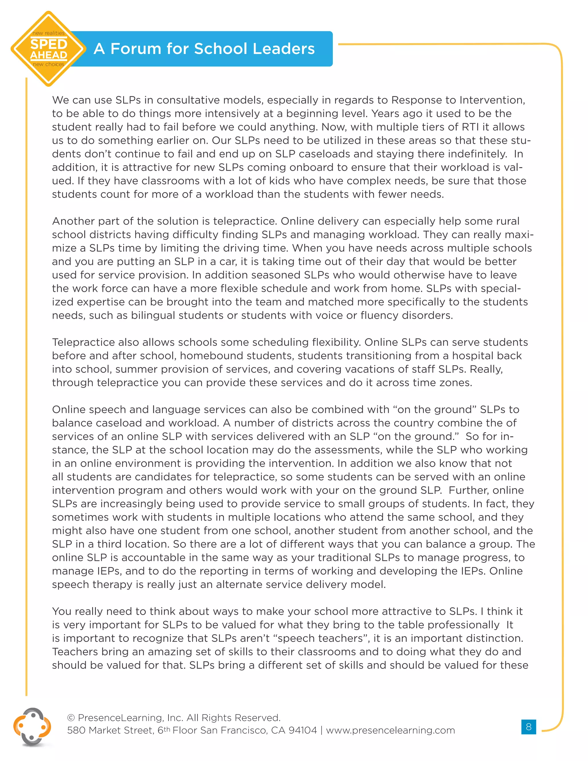 A Forum for School Leaders
© PresenceLearning, Inc. All Rights Reserved.
580 Market Street, 6th Floor San Francisco, CA 94104 | www.presencelearning.com 8
new realities
new choices
We can use SLPs in consultative models, especially in regards to Response to Intervention,
to be able to do things more intensively at a beginning level. Years ago it used to be the
student really had to fail before we could anything. Now, with multiple tiers of RTI it allows
us to do something earlier on. Our SLPs need to be utilized in these areas so that these stu-
dents don’t continue to fail and end up on SLP caseloads and staying there indefinitely. In
addition, it is attractive for new SLPs coming onboard to ensure that their workload is val-
ued. If they have classrooms with a lot of kids who have complex needs, be sure that those
students count for more of a workload than the students with fewer needs.
Another part of the solution is telepractice. Online delivery can especially help some rural
school districts having difficulty finding SLPs and managing workload. They can really maxi-
mize a SLPs time by limiting the driving time. When you have needs across multiple schools
and you are putting an SLP in a car, it is taking time out of their day that would be better
used for service provision. In addition seasoned SLPs who would otherwise have to leave
the work force can have a more flexible schedule and work from home. SLPs with special-
ized expertise can be brought into the team and matched more specifically to the students
needs, such as bilingual students or students with voice or fluency disorders.
Telepractice also allows schools some scheduling flexibility. Online SLPs can serve students
before and after school, homebound students, students transitioning from a hospital back
into school, summer provision of services, and covering vacations of staff SLPs. Really,
through telepractice you can provide these services and do it across time zones.
Online speech and language services can also be combined with “on the ground” SLPs to
balance caseload and workload. A number of districts across the country combine the of
services of an online SLP with services delivered with an SLP “on the ground.” So for in-
stance, the SLP at the school location may do the assessments, while the SLP who working
in an online environment is providing the intervention. In addition we also know that not
all students are candidates for telepractice, so some students can be served with an online
intervention program and others would work with your on the ground SLP. Further, online
SLPs are increasingly being used to provide service to small groups of students. In fact, they
sometimes work with students in multiple locations who attend the same school, and they
might also have one student from one school, another student from another school, and the
SLP in a third location. So there are a lot of different ways that you can balance a group. The
online SLP is accountable in the same way as your traditional SLPs to manage progress, to
manage IEPs, and to do the reporting in terms of working and developing the IEPs. Online
speech therapy is really just an alternate service delivery model.
You really need to think about ways to make your school more attractive to SLPs. I think it
is very important for SLPs to be valued for what they bring to the table professionally It
is important to recognize that SLPs aren’t “speech teachers”, it is an important distinction.
Teachers bring an amazing set of skills to their classrooms and to doing what they do and
should be valued for that. SLPs bring a different set of skills and should be valued for these
 