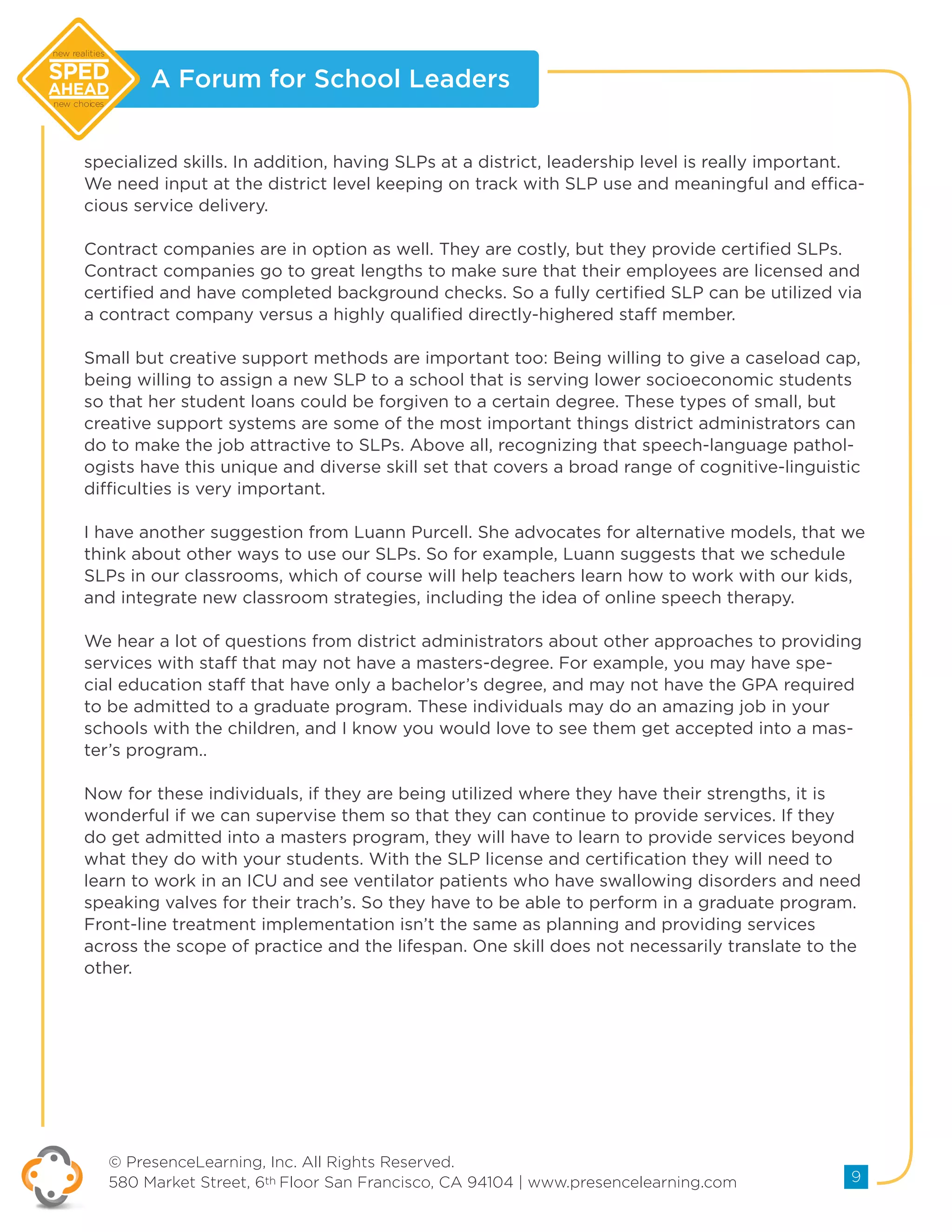 A Forum for School Leaders
© PresenceLearning, Inc. All Rights Reserved.
580 Market Street, 6th Floor San Francisco, CA 94104 | www.presencelearning.com 9
new realities
new choices
specialized skills. In addition, having SLPs at a district, leadership level is really important.
We need input at the district level keeping on track with SLP use and meaningful and effica-
cious service delivery.
Contract companies are in option as well. They are costly, but they provide certified SLPs.
Contract companies go to great lengths to make sure that their employees are licensed and
certified and have completed background checks. So a fully certified SLP can be utilized via
a contract company versus a highly qualified directly-highered staff member.
Small but creative support methods are important too: Being willing to give a caseload cap,
being willing to assign a new SLP to a school that is serving lower socioeconomic students
so that her student loans could be forgiven to a certain degree. These types of small, but
creative support systems are some of the most important things district administrators can
do to make the job attractive to SLPs. Above all, recognizing that speech-language pathol-
ogists have this unique and diverse skill set that covers a broad range of cognitive-linguistic
difficulties is very important.
I have another suggestion from Luann Purcell. She advocates for alternative models, that we
think about other ways to use our SLPs. So for example, Luann suggests that we schedule
SLPs in our classrooms, which of course will help teachers learn how to work with our kids,
and integrate new classroom strategies, including the idea of online speech therapy.
We hear a lot of questions from district administrators about other approaches to providing
services with staff that may not have a masters-degree. For example, you may have spe-
cial education staff that have only a bachelor’s degree, and may not have the GPA required
to be admitted to a graduate program. These individuals may do an amazing job in your
schools with the children, and I know you would love to see them get accepted into a mas-
ter’s program..
Now for these individuals, if they are being utilized where they have their strengths, it is
wonderful if we can supervise them so that they can continue to provide services. If they
do get admitted into a masters program, they will have to learn to provide services beyond
what they do with your students. With the SLP license and certification they will need to
learn to work in an ICU and see ventilator patients who have swallowing disorders and need
speaking valves for their trach’s. So they have to be able to perform in a graduate program.
Front-line treatment implementation isn’t the same as planning and providing services
across the scope of practice and the lifespan. One skill does not necessarily translate to the
other.
 