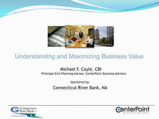 Understanding and Maximizing Business Value Michael F. Coyle, CBIPrincipal/Exit Planning Advisor, CenterPoint Business Advisors Sponsored by: Connecticut River Bank, NA 