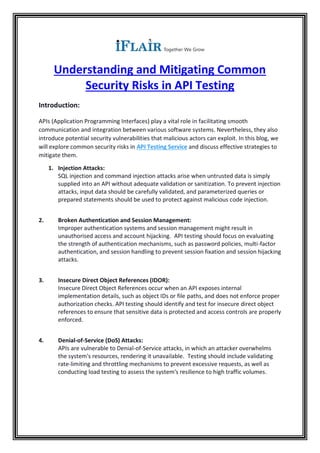 Understanding and Mitigating Common
Security Risks in API Testing
Introduction:
APIs (Application Programming Interfaces) play a vital role in facilitating smooth
communication and integration between various software systems. Nevertheless, they also
introduce potential security vulnerabilities that malicious actors can exploit. In this blog, we
will explore common security risks in API Testing Service and discuss effective strategies to
mitigate them.
1. Injection Attacks:
SQL injection and command injection attacks arise when untrusted data is simply
supplied into an API without adequate validation or sanitization. To prevent injection
attacks, input data should be carefully validated, and parameterized queries or
prepared statements should be used to protect against malicious code injection.
2. Broken Authentication and Session Management:
Improper authentication systems and session management might result in
unauthorised access and account hijacking. API testing should focus on evaluating
the strength of authentication mechanisms, such as password policies, multi-factor
authentication, and session handling to prevent session fixation and session hijacking
attacks.
3. Insecure Direct Object References (IDOR):
Insecure Direct Object References occur when an API exposes internal
implementation details, such as object IDs or file paths, and does not enforce proper
authorization checks. API testing should identify and test for insecure direct object
references to ensure that sensitive data is protected and access controls are properly
enforced.
4. Denial-of-Service (DoS) Attacks:
APIs are vulnerable to Denial-of-Service attacks, in which an attacker overwhelms
the system's resources, rendering it unavailable. Testing should include validating
rate-limiting and throttling mechanisms to prevent excessive requests, as well as
conducting load testing to assess the system's resilience to high traffic volumes.
 