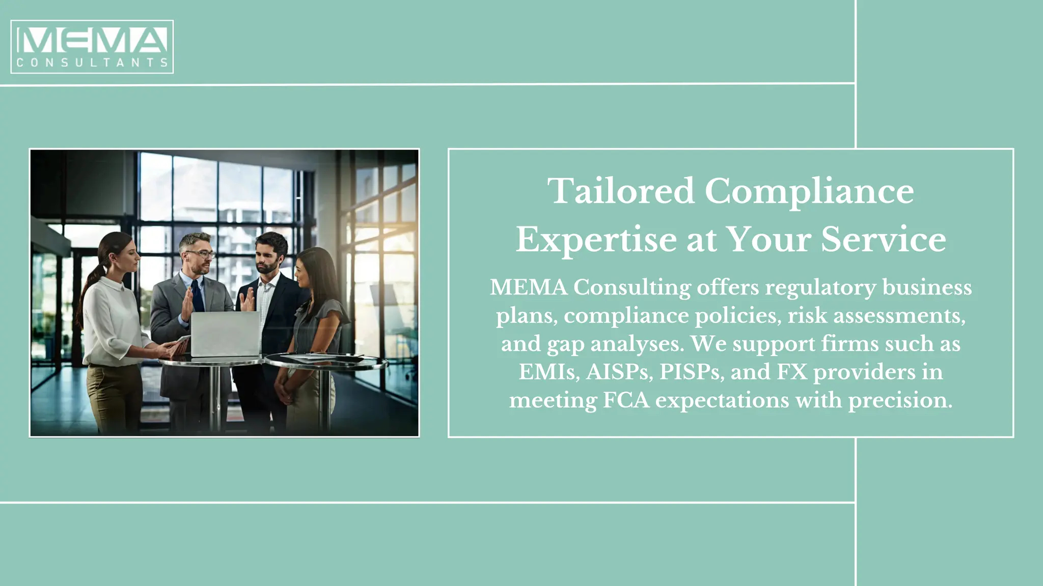 Tailored Compliance
Expertise at Your Service
MEMA Consulting offers regulatory business
plans, compliance policies, risk assessments,
and gap analyses. We support firms such as
EMIs, AISPs, PISPs, and FX providers in
meeting FCA expectations with precision.
 