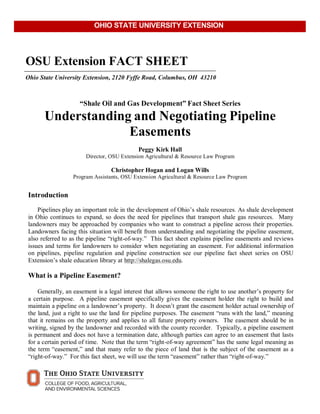  
	
  
	
  
OSU Extension FACT SHEET
Ohio State University Extension, 2120 Fyffe Road, Columbus, OH 43210
	
  
	
  
	
  
“Shale Oil and Gas Development” Fact Sheet Series
Understanding and Negotiating Pipeline
Easements
	
  
Peggy Kirk Hall
Director, OSU Extension Agricultural & Resource Law Program
	
  
Christopher Hogan and Logan Wills
Program Assistants, OSU Extension Agricultural & Resource Law Program
	
  
	
  
Introduction
	
  
Pipelines play an important role in the development of Ohio’s shale resources. As shale development
in Ohio continues to expand, so does the need for pipelines that transport shale gas resources. Many
landowners may be approached by companies who want to construct a pipeline across their properties.
Landowners facing this situation will benefit from understanding and negotiating the pipeline easement,
also referred to as the pipeline “right-of-way.” This fact sheet explains pipeline easements and reviews
issues and terms for landowners to consider when negotiating an easement. For additional information
on pipelines, pipeline regulation and pipeline construction see our pipeline fact sheet series on OSU
Extension’s shale education library at http://shalegas.osu.edu.
	
  
What is a Pipeline Easement?
	
  
	
  
Generally, an easement is a legal interest that allows someone the right to use another’s property for
a certain purpose. A pipeline easement specifically gives the easement holder the right to build and
maintain a pipeline on a landowner’s property. It doesn’t grant the easement holder actual ownership of
the land, just a right to use the land for pipeline purposes. The easement “runs with the land,” meaning
that it remains on the property and applies to all future property owners. The easement should be in
writing, signed by the landowner and recorded with the county recorder. Typically, a pipeline easement
is permanent and does not have a termination date, although parties can agree to an easement that lasts
for a certain period of time. Note that the term “right-of-way agreement” has the same legal meaning as
the term “easement,” and that many refer to the piece of land that is the subject of the easement as a
“right-of-way.” For this fact sheet, we will use the term “easement” rather than “right-of-way.”
	
  
OHIO STATE UNIVERSITY EXTENSION
 