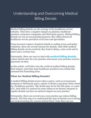 Understanding and Overcoming Medical
Billing Denials
Medical billing denials are the scrooge of the healthcare service
industry. They have a negative impact on patients, healthcare
practices, insurance companies and third party payers. Medical billing
denials are not an unusual phenomenon, they affect almost all
healthcare service providers of all sizes and specialities.
From incorrect capture of patient details to coding errors and policy
violations, there are several reasons for denials. And while medical
billing denials can be resolved, they lead to delays, extra work and in
some cases, revenue loss.
Fortunately, there are ways to deal with medical billing denials,
reduce denial rates for your practice and ensure your practice receives
payments on time.
In this article, we’ll delve into the world of medical billing denials,
their impact, and what steps healthcare practices can combat this
common but frustrating issue.
What Are Medical Billing Denials?
A medical billing denial occurs when a payer, such as an insurance
company or third party payer, rejects or denies a payment claim raised
by a healthcare practice. The denial may be for the full claim, or a part
of it. And while it’s natural for some claims to be denied, frequent or
regular denials can have an adverse impact on your practice.
Fortunately, there are several ways your practice can reduce billing
denials. The first step is to understand the type of denials you’re facing
and understanding the reasons behind them. Only then can you
 