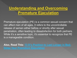Premature ejaculation (PE) is a common sexual concern that
can affect men of all ages. It refers to the uncontrollable
release of semen either before or shortly after sexual
penetration, often leading to dissatisfaction for both partners.
While it’s a sensitive topic, it’s essential to recognize that PE
is a manageable condition.
Also, Read This: 13 S*x Position to Last Longer in Bed-
Delay Your Premature Ejaculation
 