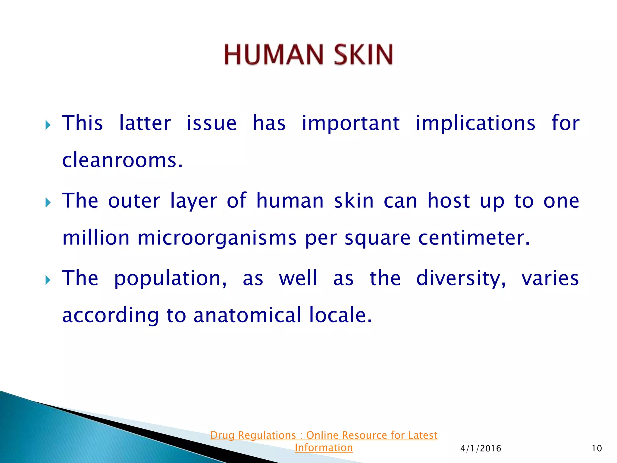  This latter issue has important implications for
cleanrooms.
 The outer layer of human skin can host up to one
million microorganisms per square centimeter.
 The population, as well as the diversity, varies
according to anatomical locale.
4/1/2016 10
Drug Regulations : Online Resource for Latest
Information
 