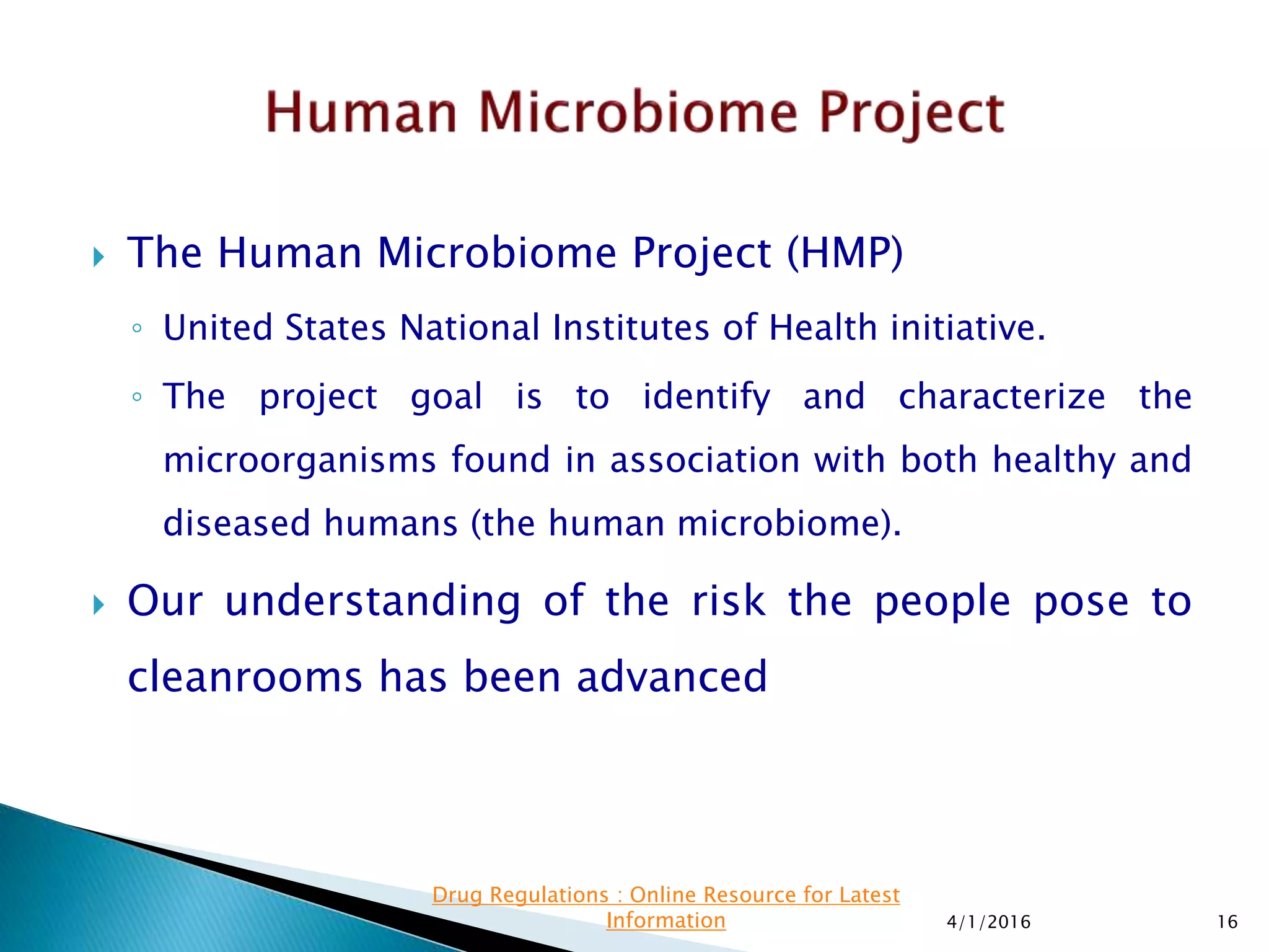  The Human Microbiome Project (HMP)
◦ United States National Institutes of Health initiative.
◦ The project goal is to identify and characterize the
microorganisms found in association with both healthy and
diseased humans (the human microbiome).
 Our understanding of the risk the people pose to
cleanrooms has been advanced
4/1/2016 16
Drug Regulations : Online Resource for Latest
Information
 