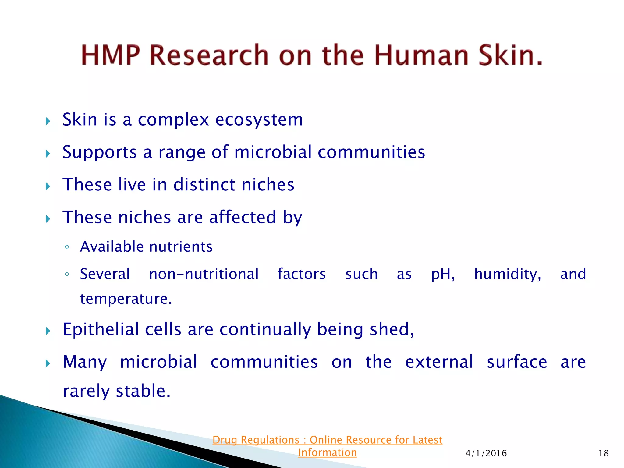  Skin is a complex ecosystem
 Supports a range of microbial communities
 These live in distinct niches
 These niches are affected by
◦ Available nutrients
◦ Several non-nutritional factors such as pH, humidity, and
temperature.
 Epithelial cells are continually being shed,
 Many microbial communities on the external surface are
rarely stable.
4/1/2016 18
Drug Regulations : Online Resource for Latest
Information
 
