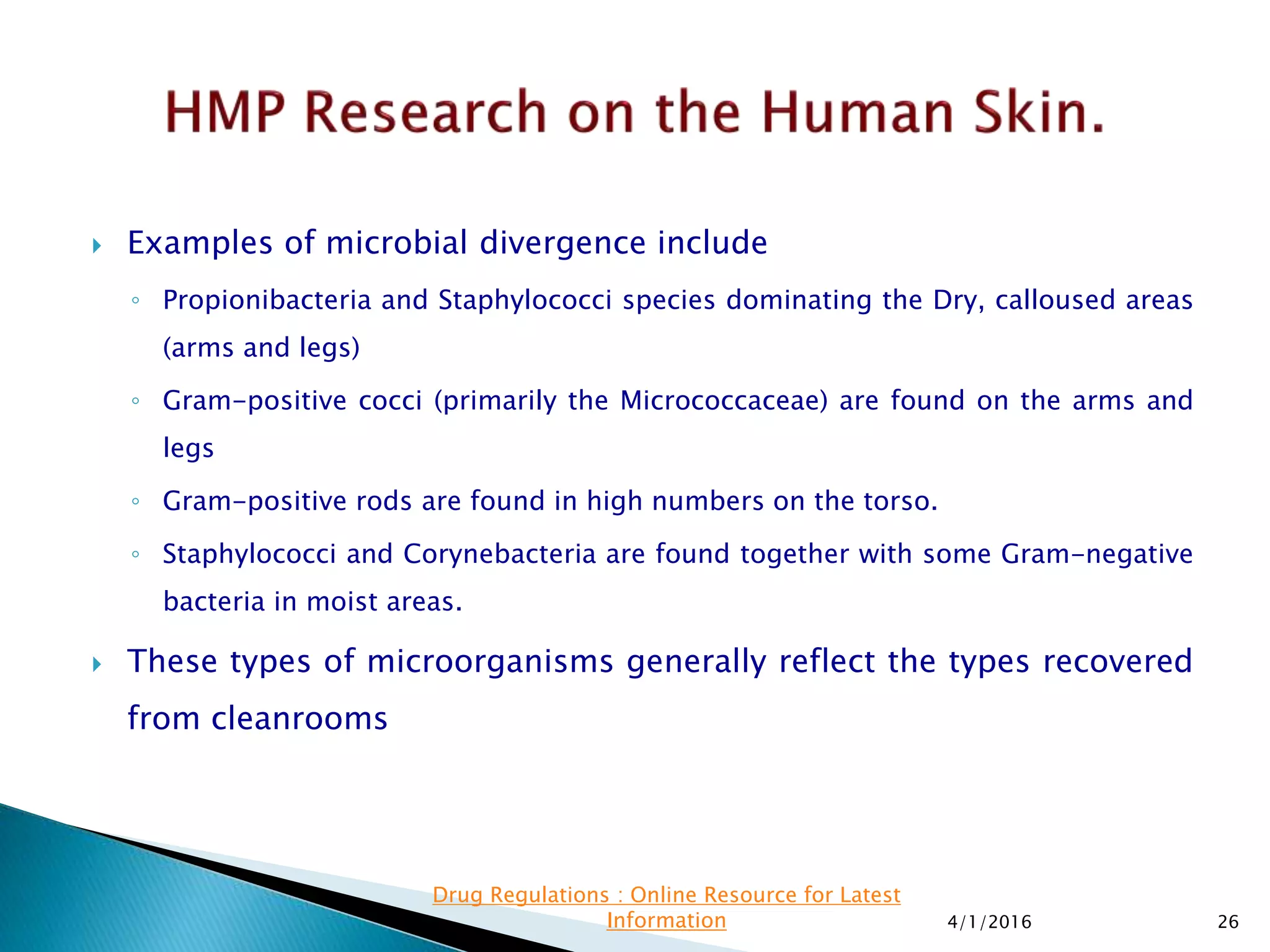  Examples of microbial divergence include
◦ Propionibacteria and Staphylococci species dominating the Dry, calloused areas
(arms and legs)
◦ Gram-positive cocci (primarily the Micrococcaceae) are found on the arms and
legs
◦ Gram-positive rods are found in high numbers on the torso.
◦ Staphylococci and Corynebacteria are found together with some Gram-negative
bacteria in moist areas.
 These types of microorganisms generally reflect the types recovered
from cleanrooms
4/1/2016 26
Drug Regulations : Online Resource for Latest
Information
 