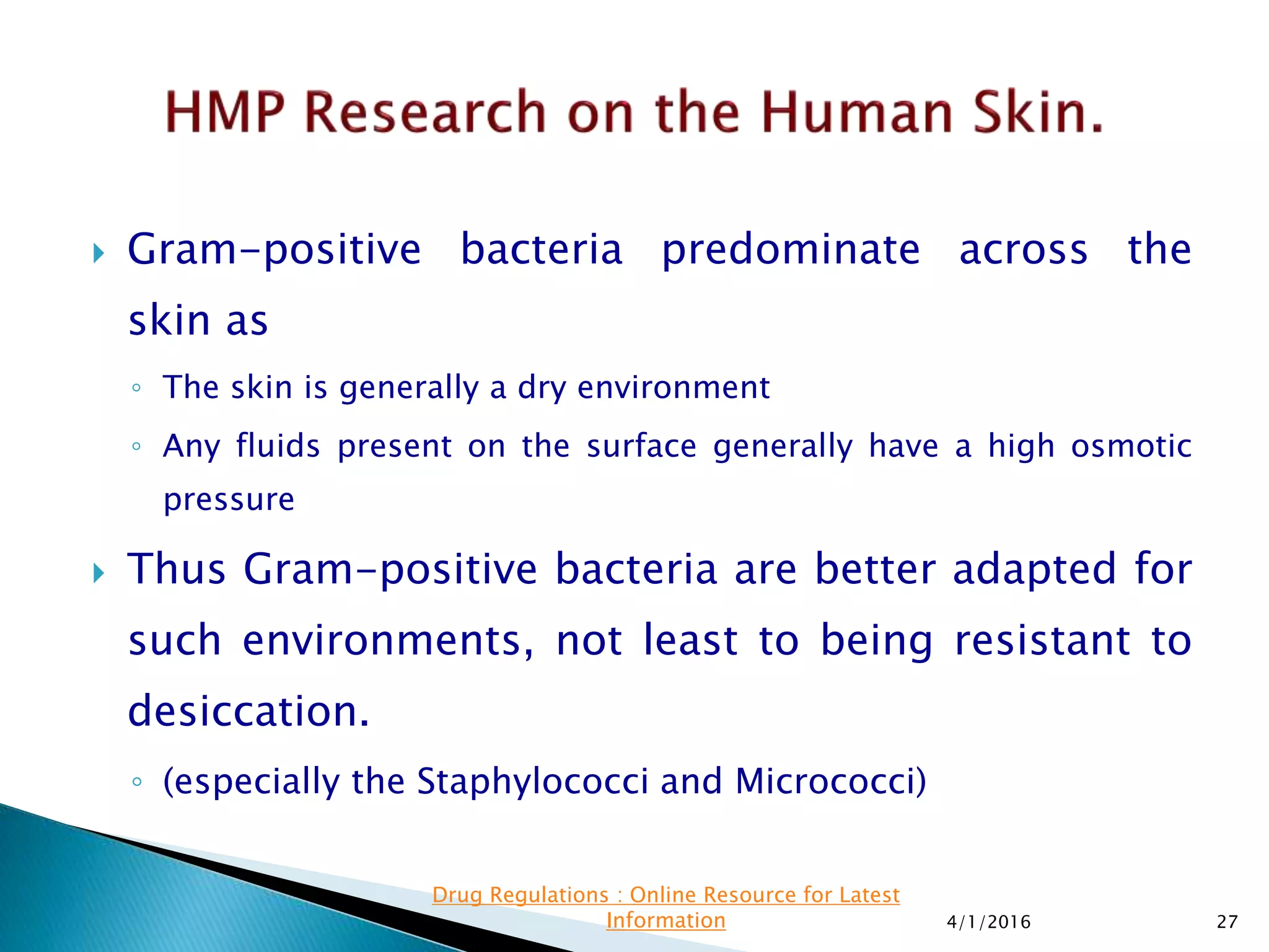  Gram-positive bacteria predominate across the
skin as
◦ The skin is generally a dry environment
◦ Any fluids present on the surface generally have a high osmotic
pressure
 Thus Gram-positive bacteria are better adapted for
such environments, not least to being resistant to
desiccation.
◦ (especially the Staphylococci and Micrococci)
4/1/2016 27
Drug Regulations : Online Resource for Latest
Information
 